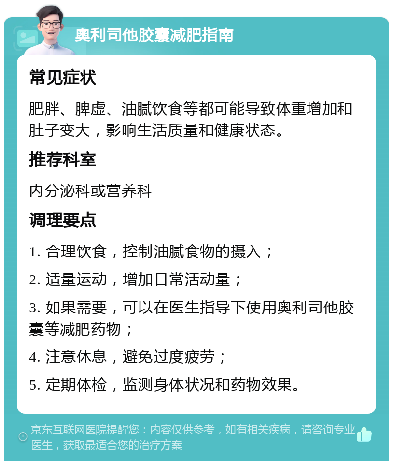 奥利司他胶囊减肥指南 常见症状 肥胖、脾虚、油腻饮食等都可能导致体重增加和肚子变大，影响生活质量和健康状态。 推荐科室 内分泌科或营养科 调理要点 1. 合理饮食，控制油腻食物的摄入； 2. 适量运动，增加日常活动量； 3. 如果需要，可以在医生指导下使用奥利司他胶囊等减肥药物； 4. 注意休息，避免过度疲劳； 5. 定期体检，监测身体状况和药物效果。