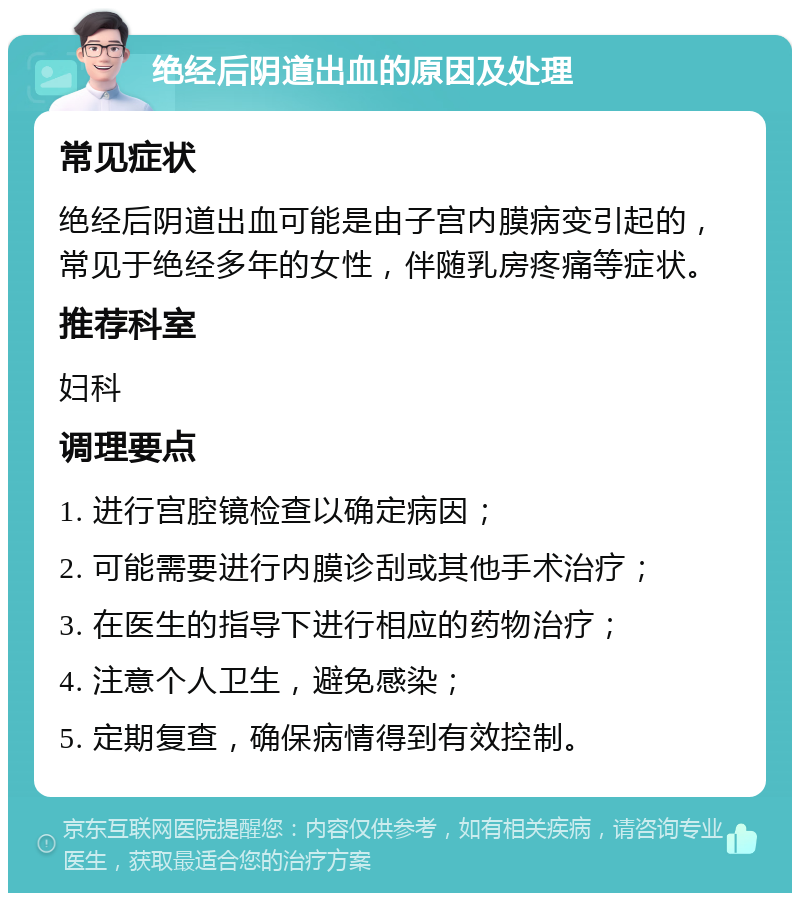 绝经后阴道出血的原因及处理 常见症状 绝经后阴道出血可能是由子宫内膜病变引起的，常见于绝经多年的女性，伴随乳房疼痛等症状。 推荐科室 妇科 调理要点 1. 进行宫腔镜检查以确定病因； 2. 可能需要进行内膜诊刮或其他手术治疗； 3. 在医生的指导下进行相应的药物治疗； 4. 注意个人卫生，避免感染； 5. 定期复查，确保病情得到有效控制。