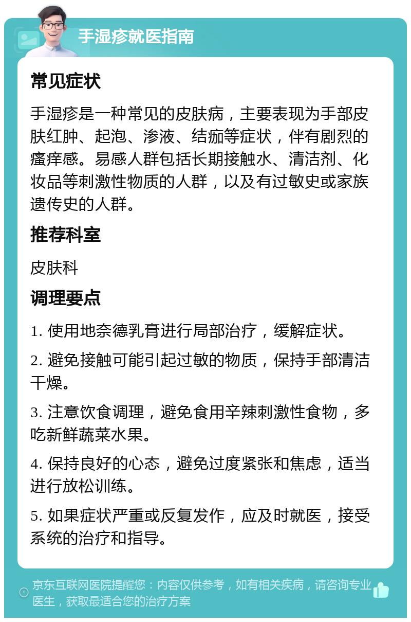 手湿疹就医指南 常见症状 手湿疹是一种常见的皮肤病，主要表现为手部皮肤红肿、起泡、渗液、结痂等症状，伴有剧烈的瘙痒感。易感人群包括长期接触水、清洁剂、化妆品等刺激性物质的人群，以及有过敏史或家族遗传史的人群。 推荐科室 皮肤科 调理要点 1. 使用地奈德乳膏进行局部治疗，缓解症状。 2. 避免接触可能引起过敏的物质，保持手部清洁干燥。 3. 注意饮食调理，避免食用辛辣刺激性食物，多吃新鲜蔬菜水果。 4. 保持良好的心态，避免过度紧张和焦虑，适当进行放松训练。 5. 如果症状严重或反复发作，应及时就医，接受系统的治疗和指导。