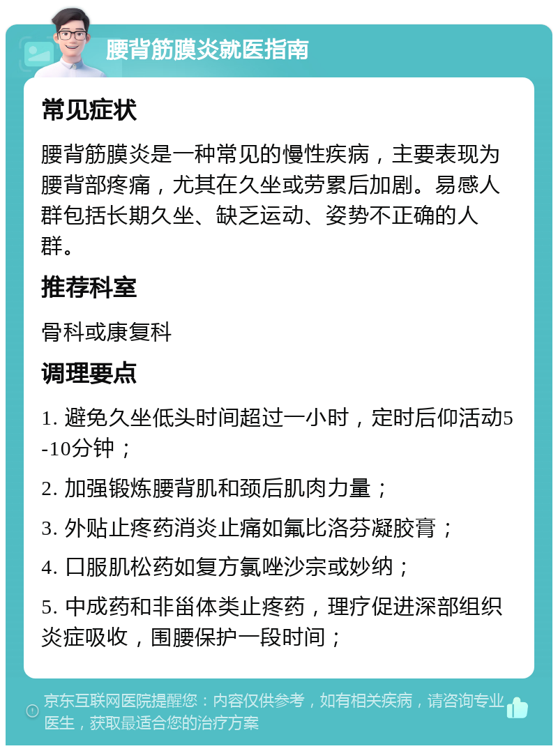 腰背筋膜炎就医指南 常见症状 腰背筋膜炎是一种常见的慢性疾病，主要表现为腰背部疼痛，尤其在久坐或劳累后加剧。易感人群包括长期久坐、缺乏运动、姿势不正确的人群。 推荐科室 骨科或康复科 调理要点 1. 避免久坐低头时间超过一小时，定时后仰活动5-10分钟； 2. 加强锻炼腰背肌和颈后肌肉力量； 3. 外贴止疼药消炎止痛如氟比洛芬凝胶膏； 4. 口服肌松药如复方氯唑沙宗或妙纳； 5. 中成药和非甾体类止疼药，理疗促进深部组织炎症吸收，围腰保护一段时间；