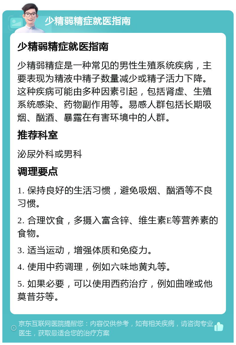 少精弱精症就医指南 少精弱精症就医指南 少精弱精症是一种常见的男性生殖系统疾病，主要表现为精液中精子数量减少或精子活力下降。这种疾病可能由多种因素引起，包括肾虚、生殖系统感染、药物副作用等。易感人群包括长期吸烟、酗酒、暴露在有害环境中的人群。 推荐科室 泌尿外科或男科 调理要点 1. 保持良好的生活习惯，避免吸烟、酗酒等不良习惯。 2. 合理饮食，多摄入富含锌、维生素E等营养素的食物。 3. 适当运动，增强体质和免疫力。 4. 使用中药调理，例如六味地黄丸等。 5. 如果必要，可以使用西药治疗，例如曲唑或他莫昔芬等。