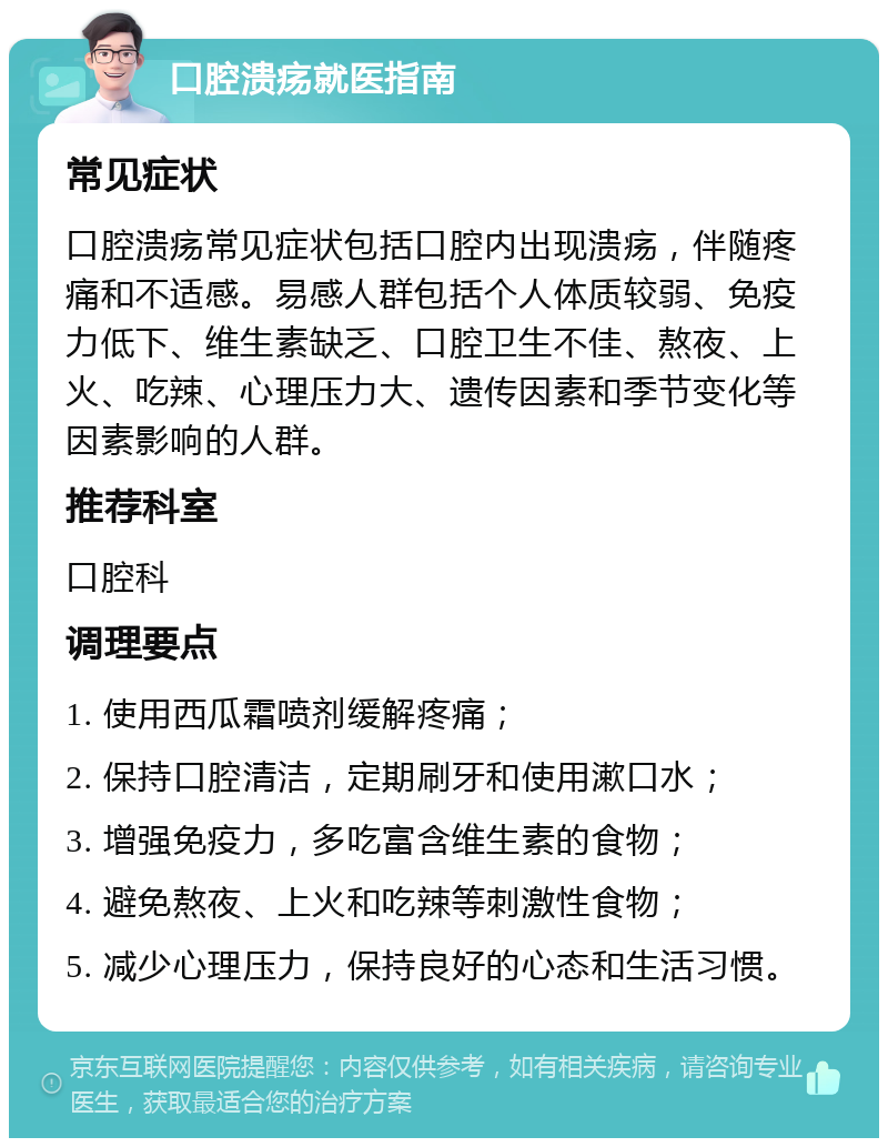 口腔溃疡就医指南 常见症状 口腔溃疡常见症状包括口腔内出现溃疡，伴随疼痛和不适感。易感人群包括个人体质较弱、免疫力低下、维生素缺乏、口腔卫生不佳、熬夜、上火、吃辣、心理压力大、遗传因素和季节变化等因素影响的人群。 推荐科室 口腔科 调理要点 1. 使用西瓜霜喷剂缓解疼痛； 2. 保持口腔清洁，定期刷牙和使用漱口水； 3. 增强免疫力，多吃富含维生素的食物； 4. 避免熬夜、上火和吃辣等刺激性食物； 5. 减少心理压力，保持良好的心态和生活习惯。