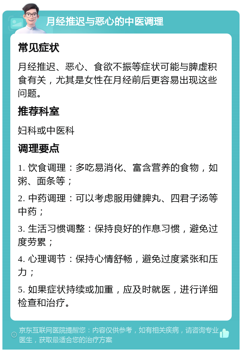 月经推迟与恶心的中医调理 常见症状 月经推迟、恶心、食欲不振等症状可能与脾虚积食有关，尤其是女性在月经前后更容易出现这些问题。 推荐科室 妇科或中医科 调理要点 1. 饮食调理：多吃易消化、富含营养的食物，如粥、面条等； 2. 中药调理：可以考虑服用健脾丸、四君子汤等中药； 3. 生活习惯调整：保持良好的作息习惯，避免过度劳累； 4. 心理调节：保持心情舒畅，避免过度紧张和压力； 5. 如果症状持续或加重，应及时就医，进行详细检查和治疗。