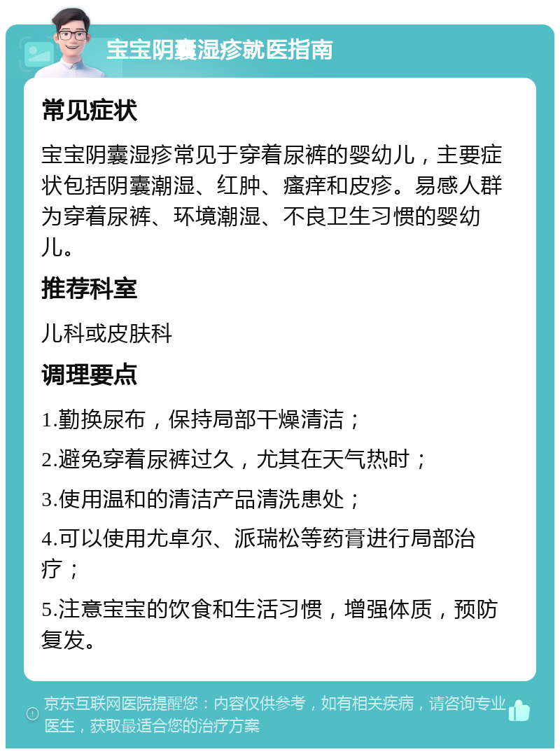 宝宝阴囊湿疹就医指南 常见症状 宝宝阴囊湿疹常见于穿着尿裤的婴幼儿，主要症状包括阴囊潮湿、红肿、瘙痒和皮疹。易感人群为穿着尿裤、环境潮湿、不良卫生习惯的婴幼儿。 推荐科室 儿科或皮肤科 调理要点 1.勤换尿布，保持局部干燥清洁； 2.避免穿着尿裤过久，尤其在天气热时； 3.使用温和的清洁产品清洗患处； 4.可以使用尤卓尔、派瑞松等药膏进行局部治疗； 5.注意宝宝的饮食和生活习惯，增强体质，预防复发。