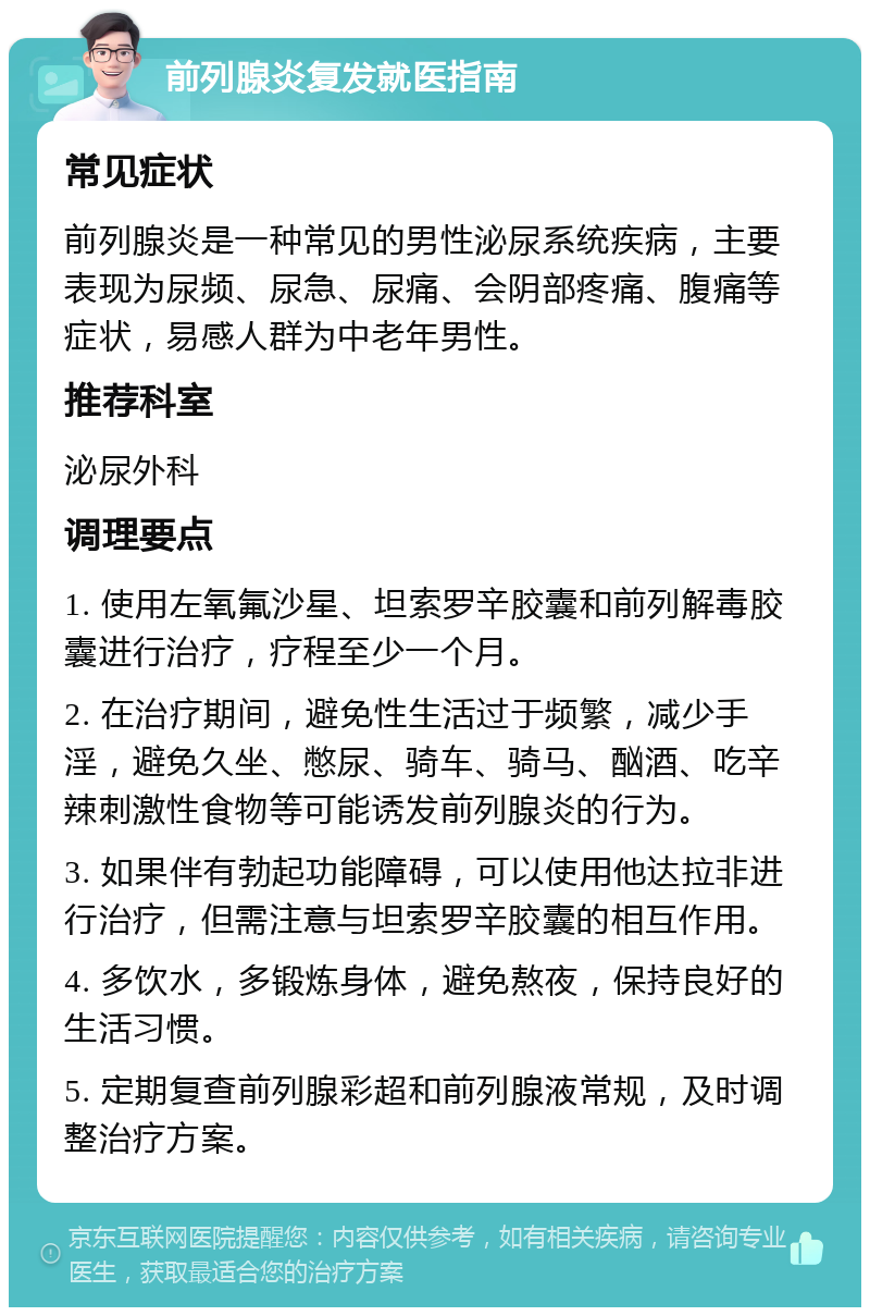 前列腺炎复发就医指南 常见症状 前列腺炎是一种常见的男性泌尿系统疾病，主要表现为尿频、尿急、尿痛、会阴部疼痛、腹痛等症状，易感人群为中老年男性。 推荐科室 泌尿外科 调理要点 1. 使用左氧氟沙星、坦索罗辛胶囊和前列解毒胶囊进行治疗，疗程至少一个月。 2. 在治疗期间，避免性生活过于频繁，减少手淫，避免久坐、憋尿、骑车、骑马、酗酒、吃辛辣刺激性食物等可能诱发前列腺炎的行为。 3. 如果伴有勃起功能障碍，可以使用他达拉非进行治疗，但需注意与坦索罗辛胶囊的相互作用。 4. 多饮水，多锻炼身体，避免熬夜，保持良好的生活习惯。 5. 定期复查前列腺彩超和前列腺液常规，及时调整治疗方案。