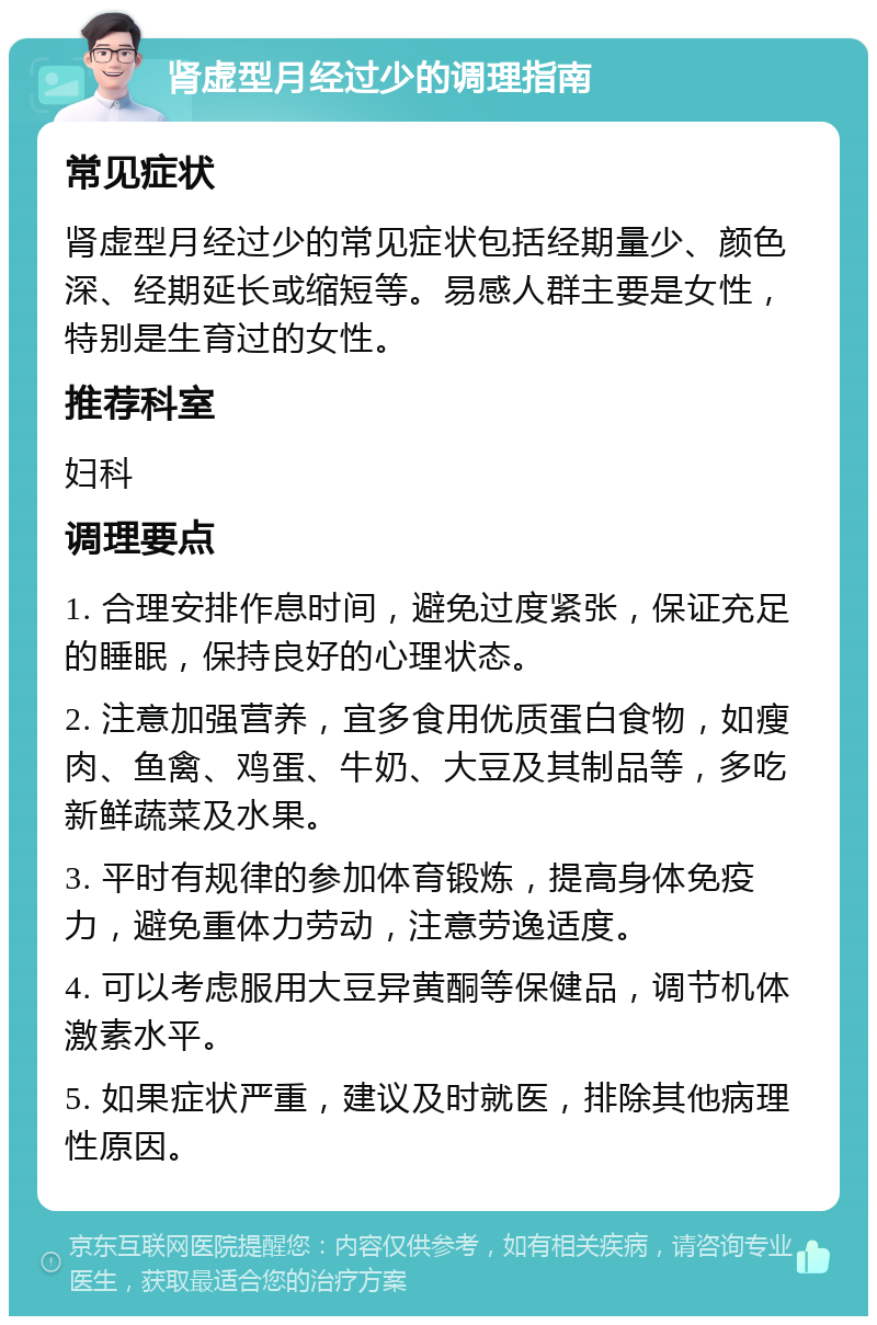 肾虚型月经过少的调理指南 常见症状 肾虚型月经过少的常见症状包括经期量少、颜色深、经期延长或缩短等。易感人群主要是女性，特别是生育过的女性。 推荐科室 妇科 调理要点 1. 合理安排作息时间，避免过度紧张，保证充足的睡眠，保持良好的心理状态。 2. 注意加强营养，宜多食用优质蛋白食物，如瘦肉、鱼禽、鸡蛋、牛奶、大豆及其制品等，多吃新鲜蔬菜及水果。 3. 平时有规律的参加体育锻炼，提高身体免疫力，避免重体力劳动，注意劳逸适度。 4. 可以考虑服用大豆异黄酮等保健品，调节机体激素水平。 5. 如果症状严重，建议及时就医，排除其他病理性原因。