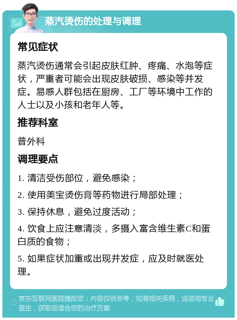 蒸汽烫伤的处理与调理 常见症状 蒸汽烫伤通常会引起皮肤红肿、疼痛、水泡等症状，严重者可能会出现皮肤破损、感染等并发症。易感人群包括在厨房、工厂等环境中工作的人士以及小孩和老年人等。 推荐科室 普外科 调理要点 1. 清洁受伤部位，避免感染； 2. 使用美宝烫伤膏等药物进行局部处理； 3. 保持休息，避免过度活动； 4. 饮食上应注意清淡，多摄入富含维生素C和蛋白质的食物； 5. 如果症状加重或出现并发症，应及时就医处理。