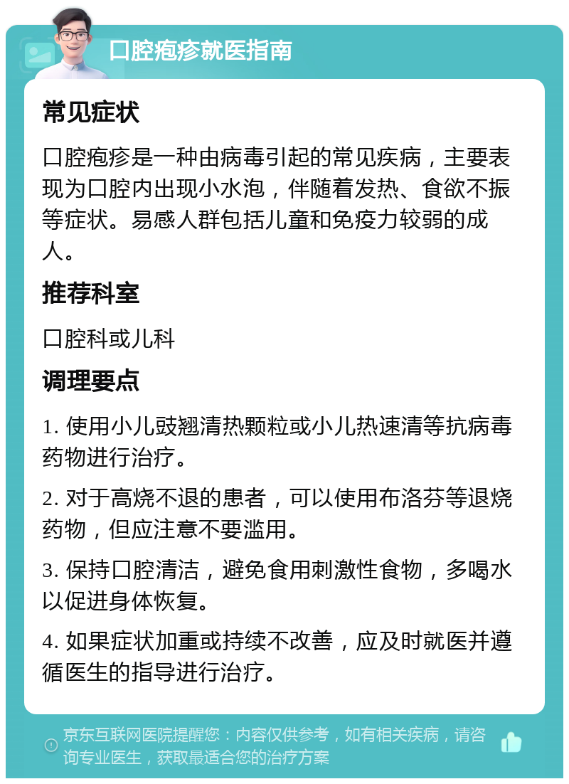 口腔疱疹就医指南 常见症状 口腔疱疹是一种由病毒引起的常见疾病，主要表现为口腔内出现小水泡，伴随着发热、食欲不振等症状。易感人群包括儿童和免疫力较弱的成人。 推荐科室 口腔科或儿科 调理要点 1. 使用小儿豉翘清热颗粒或小儿热速清等抗病毒药物进行治疗。 2. 对于高烧不退的患者，可以使用布洛芬等退烧药物，但应注意不要滥用。 3. 保持口腔清洁，避免食用刺激性食物，多喝水以促进身体恢复。 4. 如果症状加重或持续不改善，应及时就医并遵循医生的指导进行治疗。