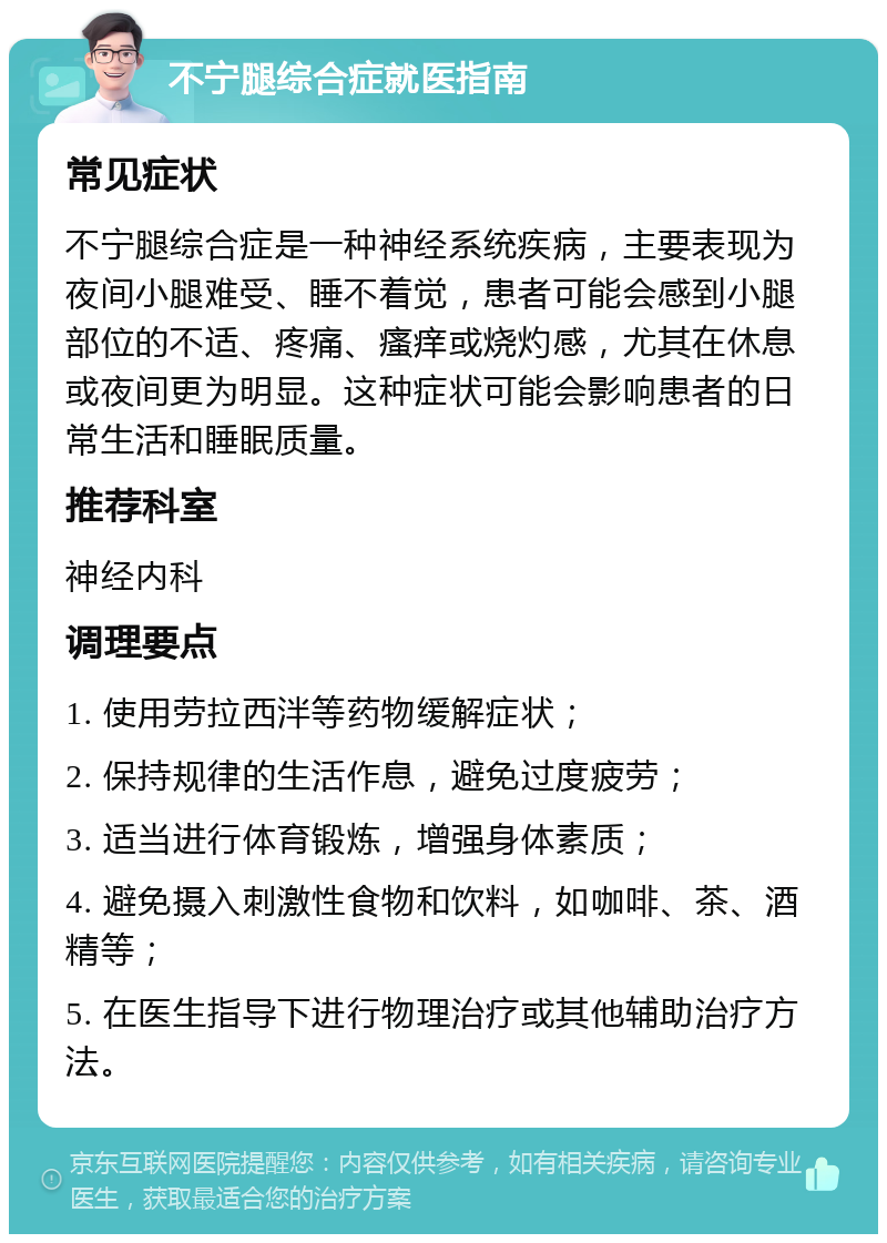 不宁腿综合症就医指南 常见症状 不宁腿综合症是一种神经系统疾病，主要表现为夜间小腿难受、睡不着觉，患者可能会感到小腿部位的不适、疼痛、瘙痒或烧灼感，尤其在休息或夜间更为明显。这种症状可能会影响患者的日常生活和睡眠质量。 推荐科室 神经内科 调理要点 1. 使用劳拉西泮等药物缓解症状； 2. 保持规律的生活作息，避免过度疲劳； 3. 适当进行体育锻炼，增强身体素质； 4. 避免摄入刺激性食物和饮料，如咖啡、茶、酒精等； 5. 在医生指导下进行物理治疗或其他辅助治疗方法。