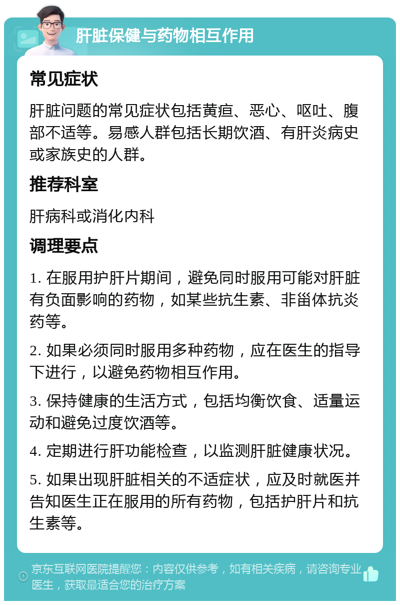 肝脏保健与药物相互作用 常见症状 肝脏问题的常见症状包括黄疸、恶心、呕吐、腹部不适等。易感人群包括长期饮酒、有肝炎病史或家族史的人群。 推荐科室 肝病科或消化内科 调理要点 1. 在服用护肝片期间，避免同时服用可能对肝脏有负面影响的药物，如某些抗生素、非甾体抗炎药等。 2. 如果必须同时服用多种药物，应在医生的指导下进行，以避免药物相互作用。 3. 保持健康的生活方式，包括均衡饮食、适量运动和避免过度饮酒等。 4. 定期进行肝功能检查，以监测肝脏健康状况。 5. 如果出现肝脏相关的不适症状，应及时就医并告知医生正在服用的所有药物，包括护肝片和抗生素等。