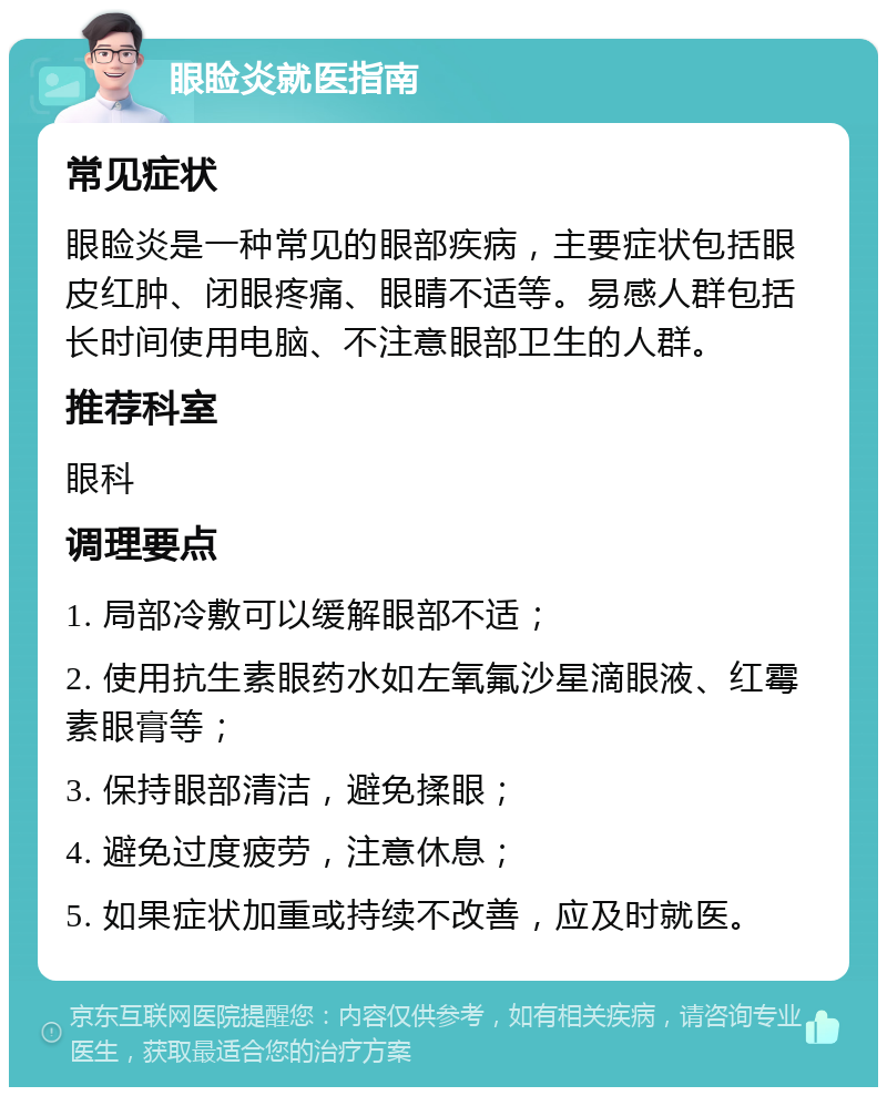 眼睑炎就医指南 常见症状 眼睑炎是一种常见的眼部疾病，主要症状包括眼皮红肿、闭眼疼痛、眼睛不适等。易感人群包括长时间使用电脑、不注意眼部卫生的人群。 推荐科室 眼科 调理要点 1. 局部冷敷可以缓解眼部不适； 2. 使用抗生素眼药水如左氧氟沙星滴眼液、红霉素眼膏等； 3. 保持眼部清洁，避免揉眼； 4. 避免过度疲劳，注意休息； 5. 如果症状加重或持续不改善，应及时就医。