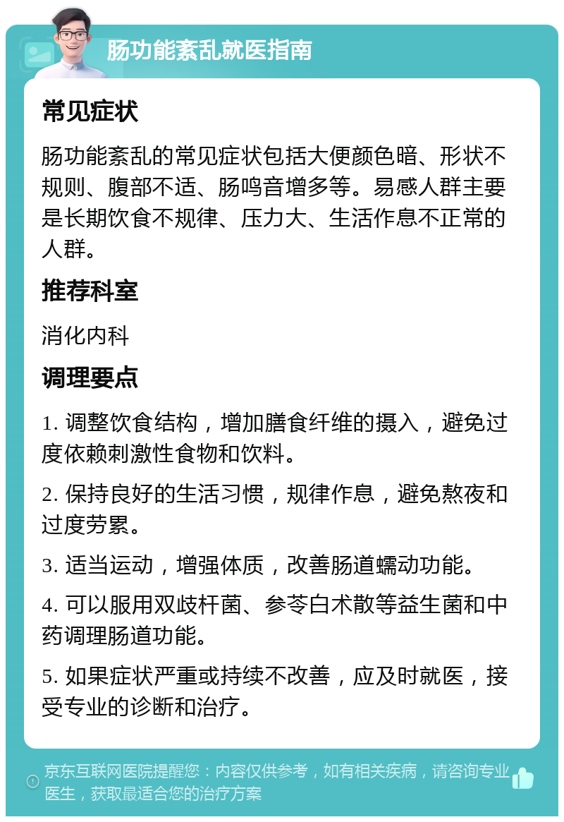 肠功能紊乱就医指南 常见症状 肠功能紊乱的常见症状包括大便颜色暗、形状不规则、腹部不适、肠鸣音增多等。易感人群主要是长期饮食不规律、压力大、生活作息不正常的人群。 推荐科室 消化内科 调理要点 1. 调整饮食结构，增加膳食纤维的摄入，避免过度依赖刺激性食物和饮料。 2. 保持良好的生活习惯，规律作息，避免熬夜和过度劳累。 3. 适当运动，增强体质，改善肠道蠕动功能。 4. 可以服用双歧杆菌、参苓白术散等益生菌和中药调理肠道功能。 5. 如果症状严重或持续不改善，应及时就医，接受专业的诊断和治疗。