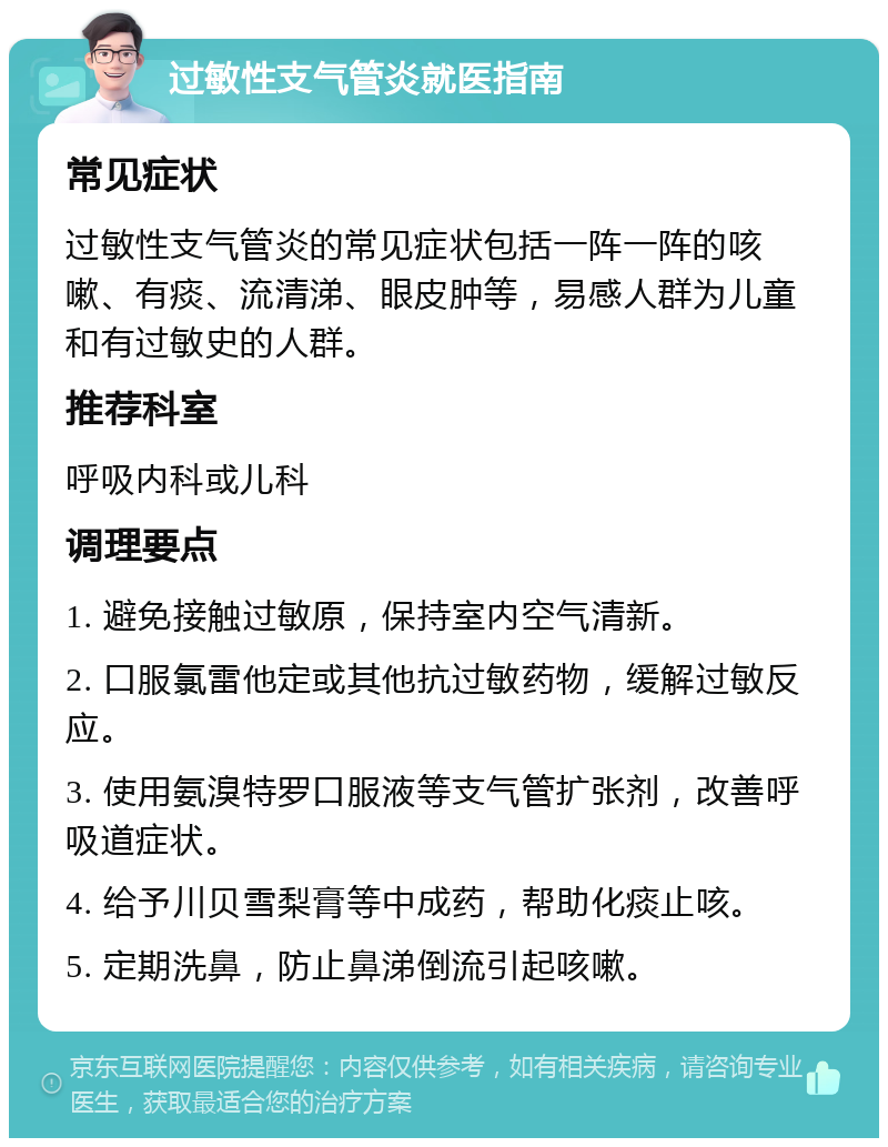 过敏性支气管炎就医指南 常见症状 过敏性支气管炎的常见症状包括一阵一阵的咳嗽、有痰、流清涕、眼皮肿等，易感人群为儿童和有过敏史的人群。 推荐科室 呼吸内科或儿科 调理要点 1. 避免接触过敏原，保持室内空气清新。 2. 口服氯雷他定或其他抗过敏药物，缓解过敏反应。 3. 使用氨溴特罗口服液等支气管扩张剂，改善呼吸道症状。 4. 给予川贝雪梨膏等中成药，帮助化痰止咳。 5. 定期洗鼻，防止鼻涕倒流引起咳嗽。