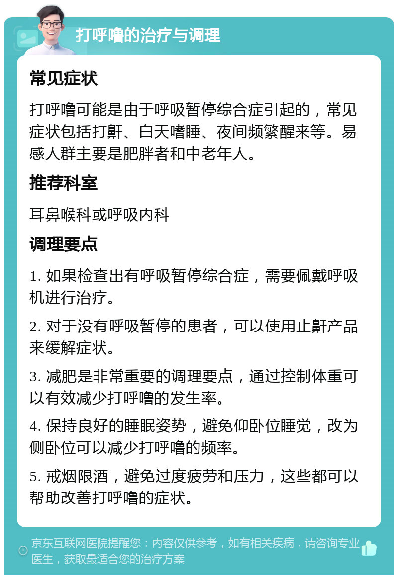 打呼噜的治疗与调理 常见症状 打呼噜可能是由于呼吸暂停综合症引起的，常见症状包括打鼾、白天嗜睡、夜间频繁醒来等。易感人群主要是肥胖者和中老年人。 推荐科室 耳鼻喉科或呼吸内科 调理要点 1. 如果检查出有呼吸暂停综合症，需要佩戴呼吸机进行治疗。 2. 对于没有呼吸暂停的患者，可以使用止鼾产品来缓解症状。 3. 减肥是非常重要的调理要点，通过控制体重可以有效减少打呼噜的发生率。 4. 保持良好的睡眠姿势，避免仰卧位睡觉，改为侧卧位可以减少打呼噜的频率。 5. 戒烟限酒，避免过度疲劳和压力，这些都可以帮助改善打呼噜的症状。