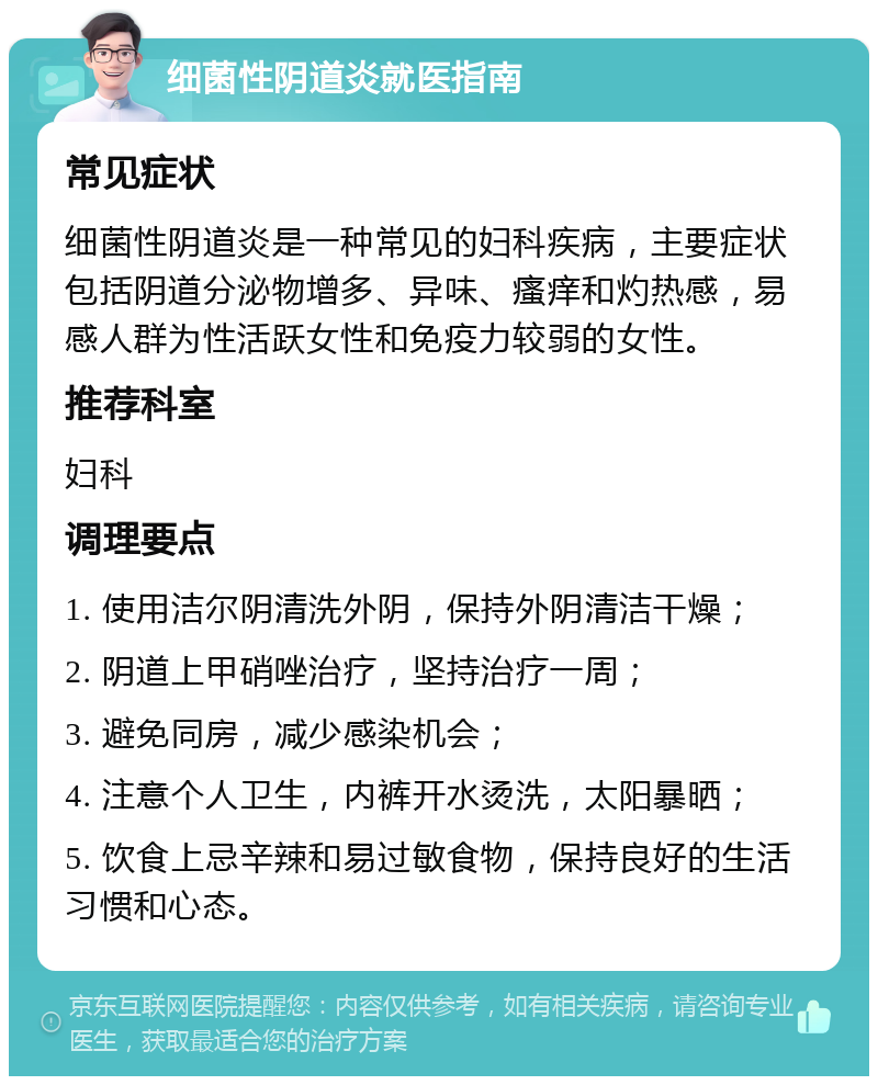 细菌性阴道炎就医指南 常见症状 细菌性阴道炎是一种常见的妇科疾病，主要症状包括阴道分泌物增多、异味、瘙痒和灼热感，易感人群为性活跃女性和免疫力较弱的女性。 推荐科室 妇科 调理要点 1. 使用洁尔阴清洗外阴，保持外阴清洁干燥； 2. 阴道上甲硝唑治疗，坚持治疗一周； 3. 避免同房，减少感染机会； 4. 注意个人卫生，内裤开水烫洗，太阳暴晒； 5. 饮食上忌辛辣和易过敏食物，保持良好的生活习惯和心态。