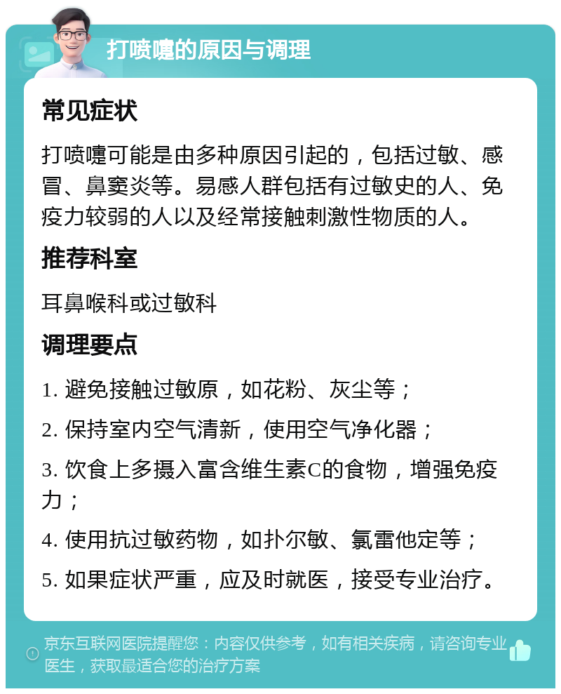 打喷嚏的原因与调理 常见症状 打喷嚏可能是由多种原因引起的，包括过敏、感冒、鼻窦炎等。易感人群包括有过敏史的人、免疫力较弱的人以及经常接触刺激性物质的人。 推荐科室 耳鼻喉科或过敏科 调理要点 1. 避免接触过敏原，如花粉、灰尘等； 2. 保持室内空气清新，使用空气净化器； 3. 饮食上多摄入富含维生素C的食物，增强免疫力； 4. 使用抗过敏药物，如扑尔敏、氯雷他定等； 5. 如果症状严重，应及时就医，接受专业治疗。