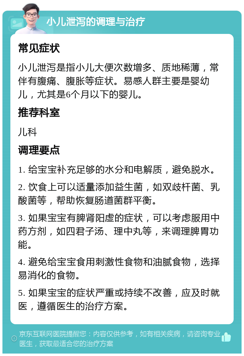 小儿泄泻的调理与治疗 常见症状 小儿泄泻是指小儿大便次数增多、质地稀薄，常伴有腹痛、腹胀等症状。易感人群主要是婴幼儿，尤其是6个月以下的婴儿。 推荐科室 儿科 调理要点 1. 给宝宝补充足够的水分和电解质，避免脱水。 2. 饮食上可以适量添加益生菌，如双歧杆菌、乳酸菌等，帮助恢复肠道菌群平衡。 3. 如果宝宝有脾肾阳虚的症状，可以考虑服用中药方剂，如四君子汤、理中丸等，来调理脾胃功能。 4. 避免给宝宝食用刺激性食物和油腻食物，选择易消化的食物。 5. 如果宝宝的症状严重或持续不改善，应及时就医，遵循医生的治疗方案。