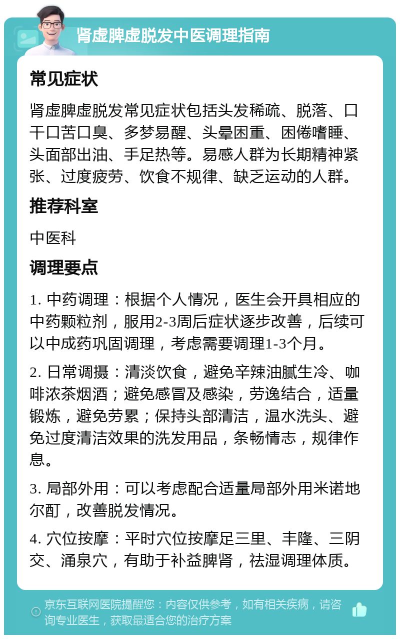 肾虚脾虚脱发中医调理指南 常见症状 肾虚脾虚脱发常见症状包括头发稀疏、脱落、口干口苦口臭、多梦易醒、头晕困重、困倦嗜睡、头面部出油、手足热等。易感人群为长期精神紧张、过度疲劳、饮食不规律、缺乏运动的人群。 推荐科室 中医科 调理要点 1. 中药调理：根据个人情况，医生会开具相应的中药颗粒剂，服用2-3周后症状逐步改善，后续可以中成药巩固调理，考虑需要调理1-3个月。 2. 日常调摄：清淡饮食，避免辛辣油腻生冷、咖啡浓茶烟酒；避免感冒及感染，劳逸结合，适量锻炼，避免劳累；保持头部清洁，温水洗头、避免过度清洁效果的洗发用品，条畅情志，规律作息。 3. 局部外用：可以考虑配合适量局部外用米诺地尔酊，改善脱发情况。 4. 穴位按摩：平时穴位按摩足三里、丰隆、三阴交、涌泉穴，有助于补益脾肾，祛湿调理体质。