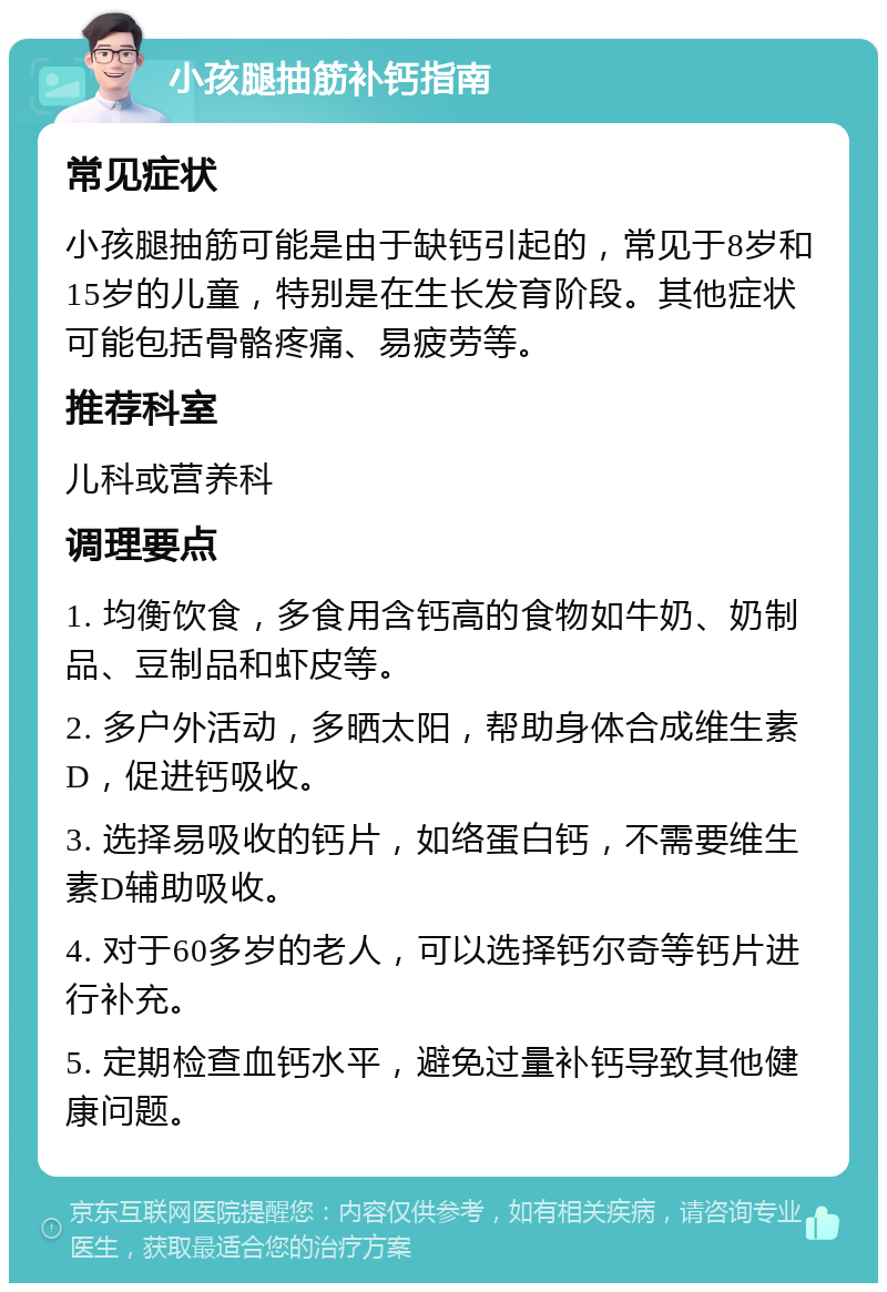 小孩腿抽筋补钙指南 常见症状 小孩腿抽筋可能是由于缺钙引起的，常见于8岁和15岁的儿童，特别是在生长发育阶段。其他症状可能包括骨骼疼痛、易疲劳等。 推荐科室 儿科或营养科 调理要点 1. 均衡饮食，多食用含钙高的食物如牛奶、奶制品、豆制品和虾皮等。 2. 多户外活动，多晒太阳，帮助身体合成维生素D，促进钙吸收。 3. 选择易吸收的钙片，如络蛋白钙，不需要维生素D辅助吸收。 4. 对于60多岁的老人，可以选择钙尔奇等钙片进行补充。 5. 定期检查血钙水平，避免过量补钙导致其他健康问题。