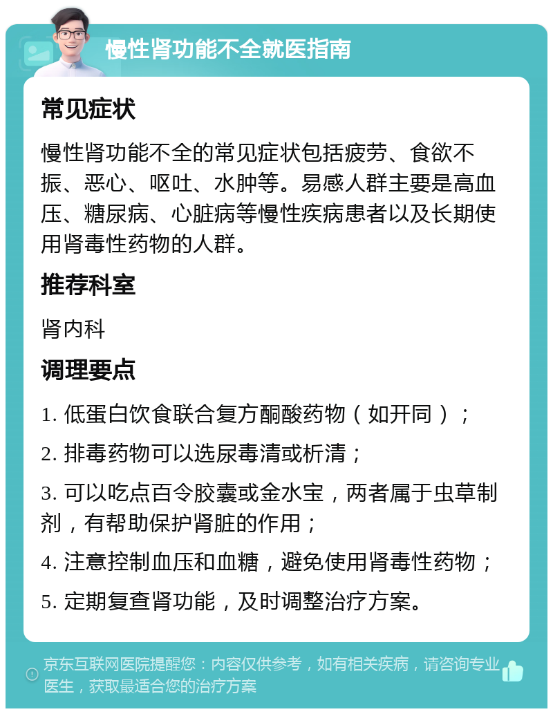 慢性肾功能不全就医指南 常见症状 慢性肾功能不全的常见症状包括疲劳、食欲不振、恶心、呕吐、水肿等。易感人群主要是高血压、糖尿病、心脏病等慢性疾病患者以及长期使用肾毒性药物的人群。 推荐科室 肾内科 调理要点 1. 低蛋白饮食联合复方酮酸药物（如开同）； 2. 排毒药物可以选尿毒清或析清； 3. 可以吃点百令胶囊或金水宝，两者属于虫草制剂，有帮助保护肾脏的作用； 4. 注意控制血压和血糖，避免使用肾毒性药物； 5. 定期复查肾功能，及时调整治疗方案。