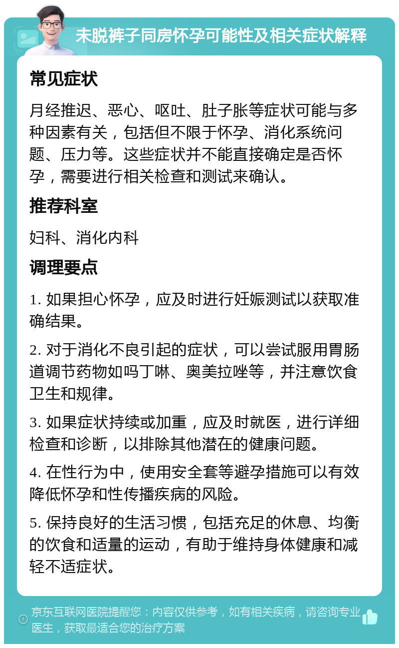 未脱裤子同房怀孕可能性及相关症状解释 常见症状 月经推迟、恶心、呕吐、肚子胀等症状可能与多种因素有关，包括但不限于怀孕、消化系统问题、压力等。这些症状并不能直接确定是否怀孕，需要进行相关检查和测试来确认。 推荐科室 妇科、消化内科 调理要点 1. 如果担心怀孕，应及时进行妊娠测试以获取准确结果。 2. 对于消化不良引起的症状，可以尝试服用胃肠道调节药物如吗丁啉、奥美拉唑等，并注意饮食卫生和规律。 3. 如果症状持续或加重，应及时就医，进行详细检查和诊断，以排除其他潜在的健康问题。 4. 在性行为中，使用安全套等避孕措施可以有效降低怀孕和性传播疾病的风险。 5. 保持良好的生活习惯，包括充足的休息、均衡的饮食和适量的运动，有助于维持身体健康和减轻不适症状。