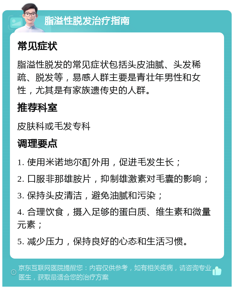 脂溢性脱发治疗指南 常见症状 脂溢性脱发的常见症状包括头皮油腻、头发稀疏、脱发等，易感人群主要是青壮年男性和女性，尤其是有家族遗传史的人群。 推荐科室 皮肤科或毛发专科 调理要点 1. 使用米诺地尔酊外用，促进毛发生长； 2. 口服非那雄胺片，抑制雄激素对毛囊的影响； 3. 保持头皮清洁，避免油腻和污染； 4. 合理饮食，摄入足够的蛋白质、维生素和微量元素； 5. 减少压力，保持良好的心态和生活习惯。