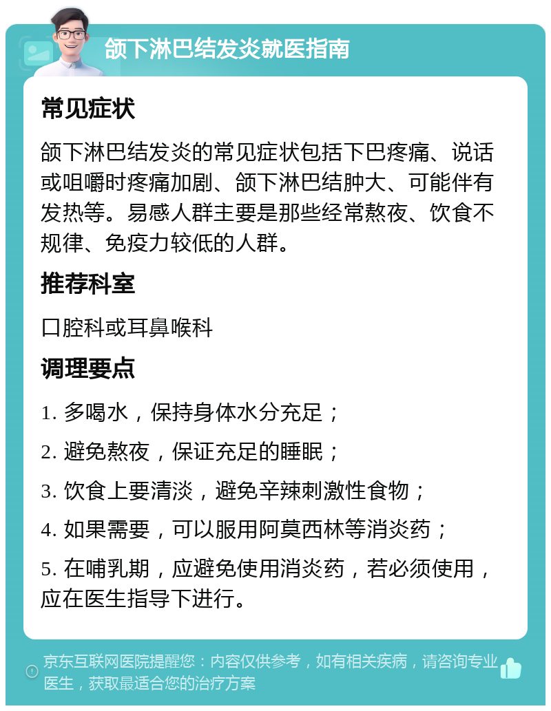 颌下淋巴结发炎就医指南 常见症状 颌下淋巴结发炎的常见症状包括下巴疼痛、说话或咀嚼时疼痛加剧、颌下淋巴结肿大、可能伴有发热等。易感人群主要是那些经常熬夜、饮食不规律、免疫力较低的人群。 推荐科室 口腔科或耳鼻喉科 调理要点 1. 多喝水，保持身体水分充足； 2. 避免熬夜，保证充足的睡眠； 3. 饮食上要清淡，避免辛辣刺激性食物； 4. 如果需要，可以服用阿莫西林等消炎药； 5. 在哺乳期，应避免使用消炎药，若必须使用，应在医生指导下进行。