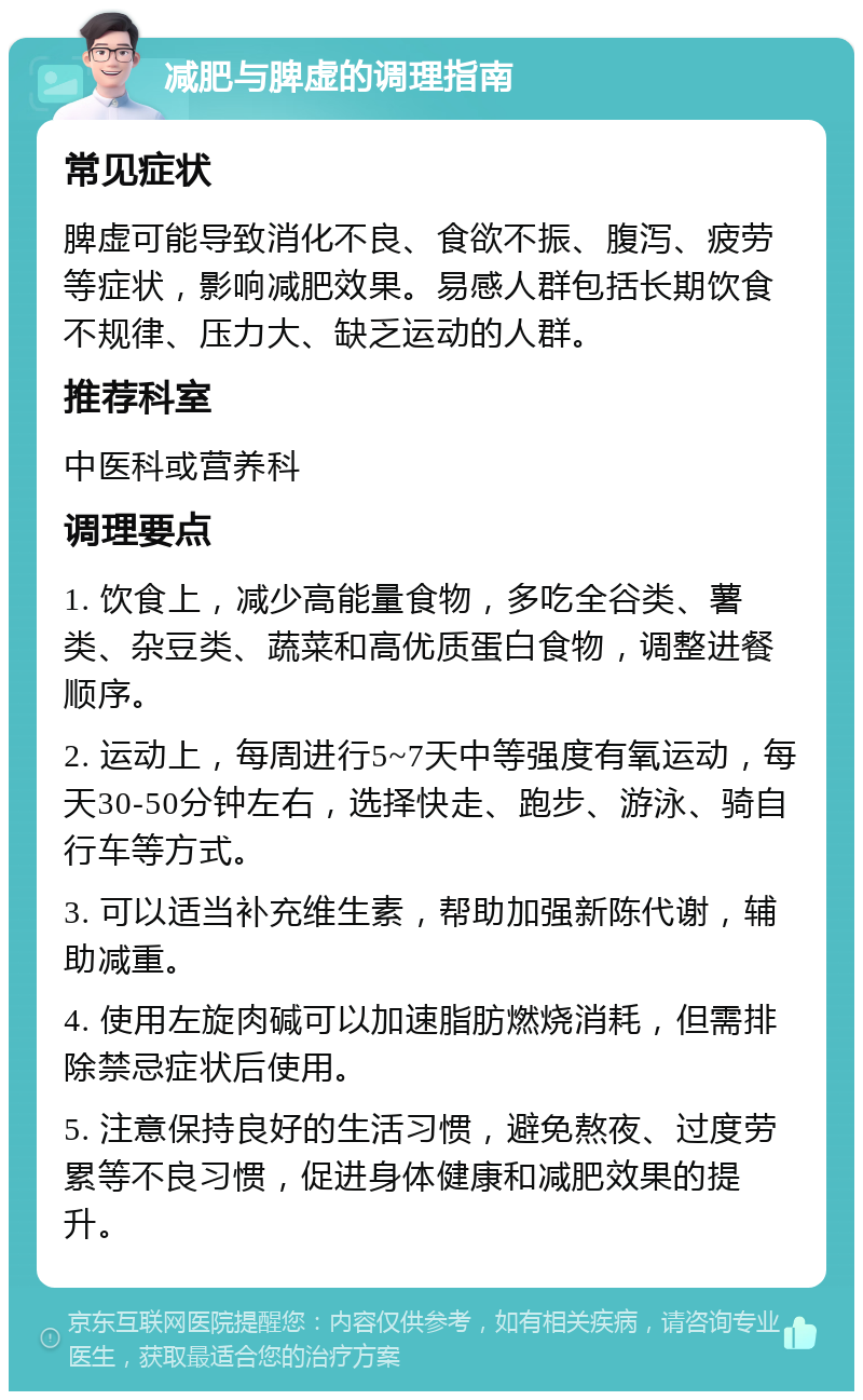 减肥与脾虚的调理指南 常见症状 脾虚可能导致消化不良、食欲不振、腹泻、疲劳等症状，影响减肥效果。易感人群包括长期饮食不规律、压力大、缺乏运动的人群。 推荐科室 中医科或营养科 调理要点 1. 饮食上，减少高能量食物，多吃全谷类、薯类、杂豆类、蔬菜和高优质蛋白食物，调整进餐顺序。 2. 运动上，每周进行5~7天中等强度有氧运动，每天30-50分钟左右，选择快走、跑步、游泳、骑自行车等方式。 3. 可以适当补充维生素，帮助加强新陈代谢，辅助减重。 4. 使用左旋肉碱可以加速脂肪燃烧消耗，但需排除禁忌症状后使用。 5. 注意保持良好的生活习惯，避免熬夜、过度劳累等不良习惯，促进身体健康和减肥效果的提升。