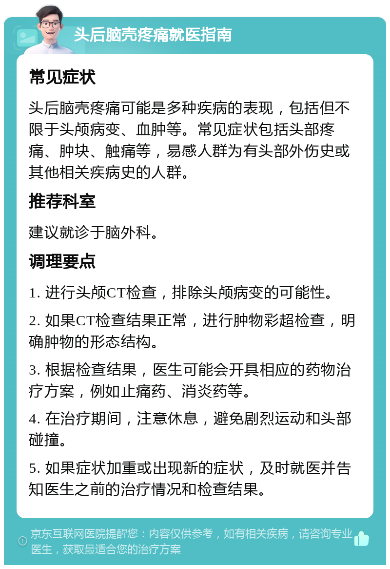 头后脑壳疼痛就医指南 常见症状 头后脑壳疼痛可能是多种疾病的表现，包括但不限于头颅病变、血肿等。常见症状包括头部疼痛、肿块、触痛等，易感人群为有头部外伤史或其他相关疾病史的人群。 推荐科室 建议就诊于脑外科。 调理要点 1. 进行头颅CT检查，排除头颅病变的可能性。 2. 如果CT检查结果正常，进行肿物彩超检查，明确肿物的形态结构。 3. 根据检查结果，医生可能会开具相应的药物治疗方案，例如止痛药、消炎药等。 4. 在治疗期间，注意休息，避免剧烈运动和头部碰撞。 5. 如果症状加重或出现新的症状，及时就医并告知医生之前的治疗情况和检查结果。