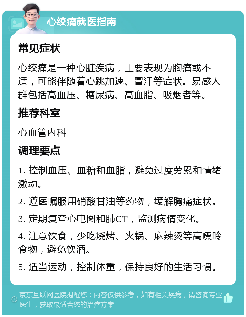 心绞痛就医指南 常见症状 心绞痛是一种心脏疾病，主要表现为胸痛或不适，可能伴随着心跳加速、冒汗等症状。易感人群包括高血压、糖尿病、高血脂、吸烟者等。 推荐科室 心血管内科 调理要点 1. 控制血压、血糖和血脂，避免过度劳累和情绪激动。 2. 遵医嘱服用硝酸甘油等药物，缓解胸痛症状。 3. 定期复查心电图和肺CT，监测病情变化。 4. 注意饮食，少吃烧烤、火锅、麻辣烫等高嘌呤食物，避免饮酒。 5. 适当运动，控制体重，保持良好的生活习惯。