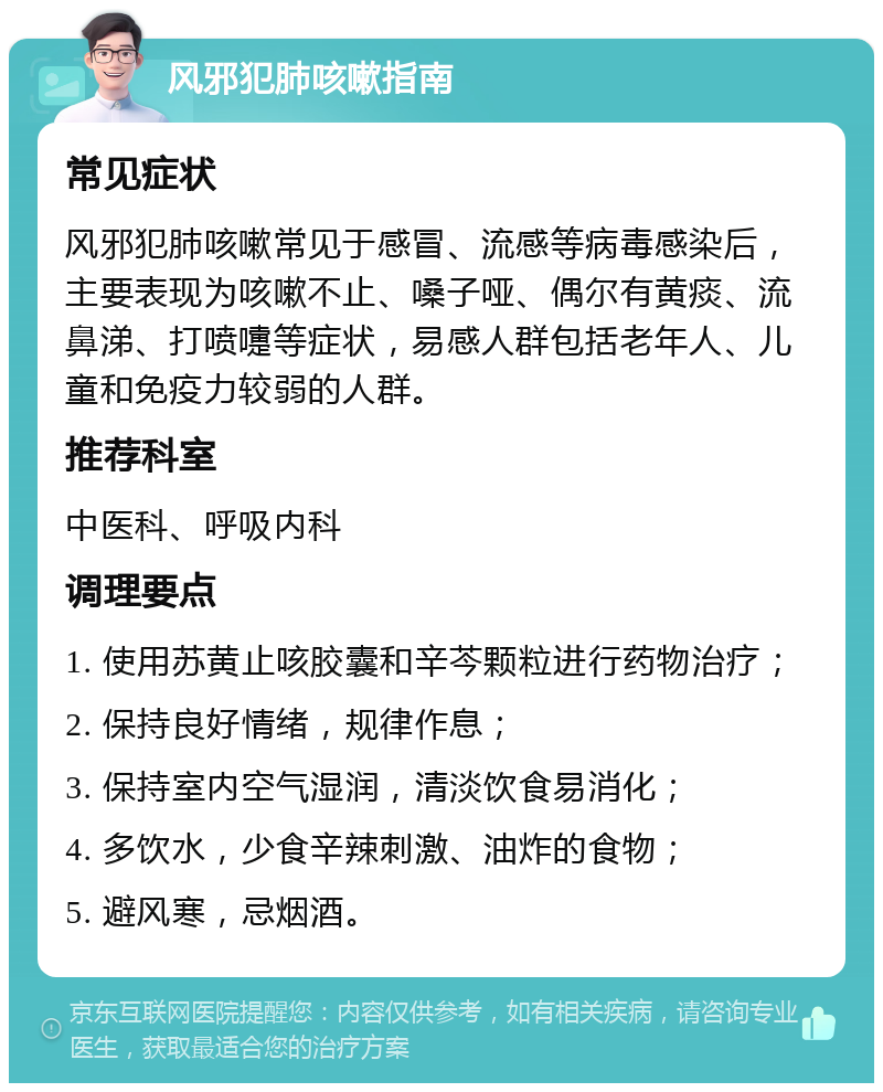 风邪犯肺咳嗽指南 常见症状 风邪犯肺咳嗽常见于感冒、流感等病毒感染后，主要表现为咳嗽不止、嗓子哑、偶尔有黄痰、流鼻涕、打喷嚏等症状，易感人群包括老年人、儿童和免疫力较弱的人群。 推荐科室 中医科、呼吸内科 调理要点 1. 使用苏黄止咳胶囊和辛芩颗粒进行药物治疗； 2. 保持良好情绪，规律作息； 3. 保持室内空气湿润，清淡饮食易消化； 4. 多饮水，少食辛辣刺激、油炸的食物； 5. 避风寒，忌烟酒。