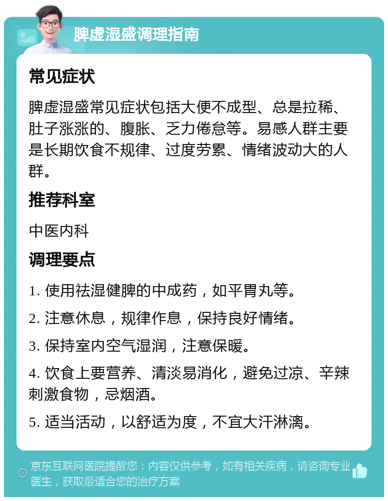 脾虚湿盛调理指南 常见症状 脾虚湿盛常见症状包括大便不成型、总是拉稀、肚子涨涨的、腹胀、乏力倦怠等。易感人群主要是长期饮食不规律、过度劳累、情绪波动大的人群。 推荐科室 中医内科 调理要点 1. 使用祛湿健脾的中成药，如平胃丸等。 2. 注意休息，规律作息，保持良好情绪。 3. 保持室内空气湿润，注意保暖。 4. 饮食上要营养、清淡易消化，避免过凉、辛辣刺激食物，忌烟酒。 5. 适当活动，以舒适为度，不宜大汗淋漓。