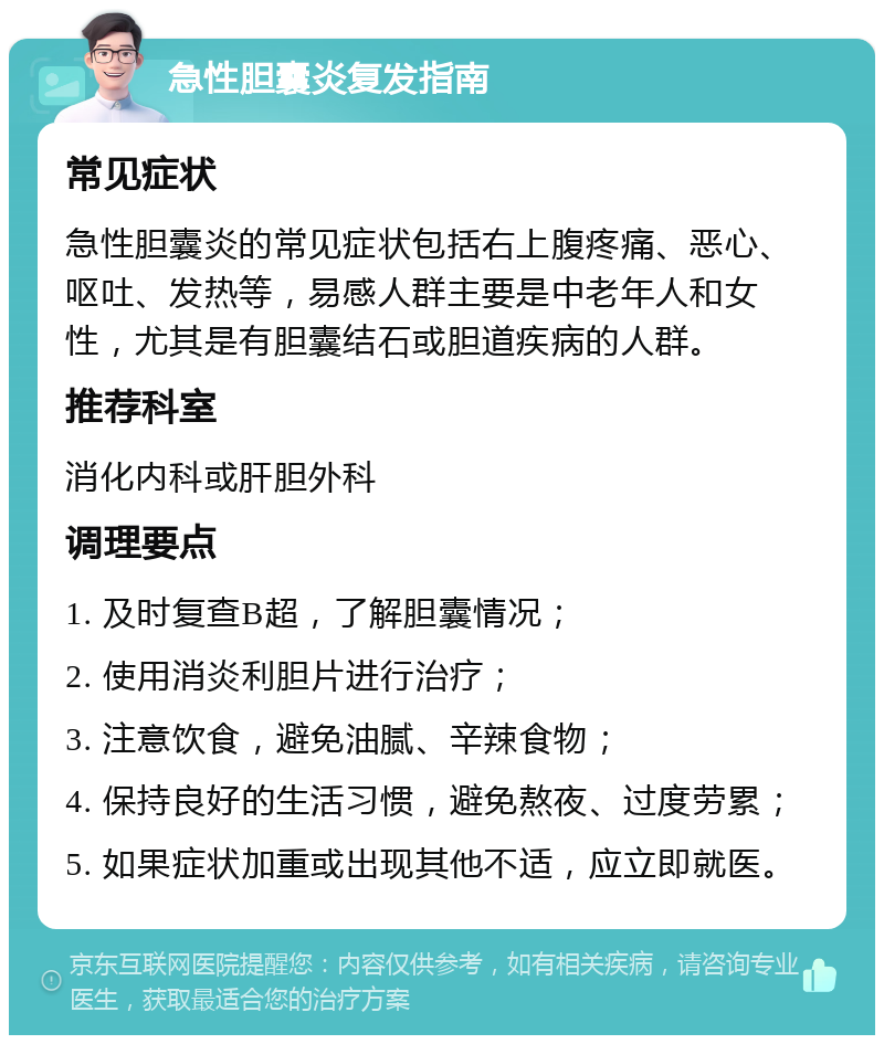 急性胆囊炎复发指南 常见症状 急性胆囊炎的常见症状包括右上腹疼痛、恶心、呕吐、发热等，易感人群主要是中老年人和女性，尤其是有胆囊结石或胆道疾病的人群。 推荐科室 消化内科或肝胆外科 调理要点 1. 及时复查B超，了解胆囊情况； 2. 使用消炎利胆片进行治疗； 3. 注意饮食，避免油腻、辛辣食物； 4. 保持良好的生活习惯，避免熬夜、过度劳累； 5. 如果症状加重或出现其他不适，应立即就医。