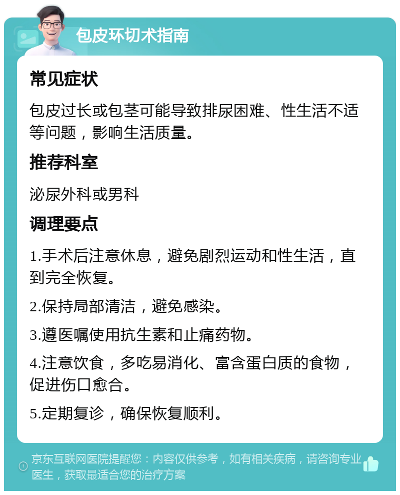 包皮环切术指南 常见症状 包皮过长或包茎可能导致排尿困难、性生活不适等问题，影响生活质量。 推荐科室 泌尿外科或男科 调理要点 1.手术后注意休息，避免剧烈运动和性生活，直到完全恢复。 2.保持局部清洁，避免感染。 3.遵医嘱使用抗生素和止痛药物。 4.注意饮食，多吃易消化、富含蛋白质的食物，促进伤口愈合。 5.定期复诊，确保恢复顺利。