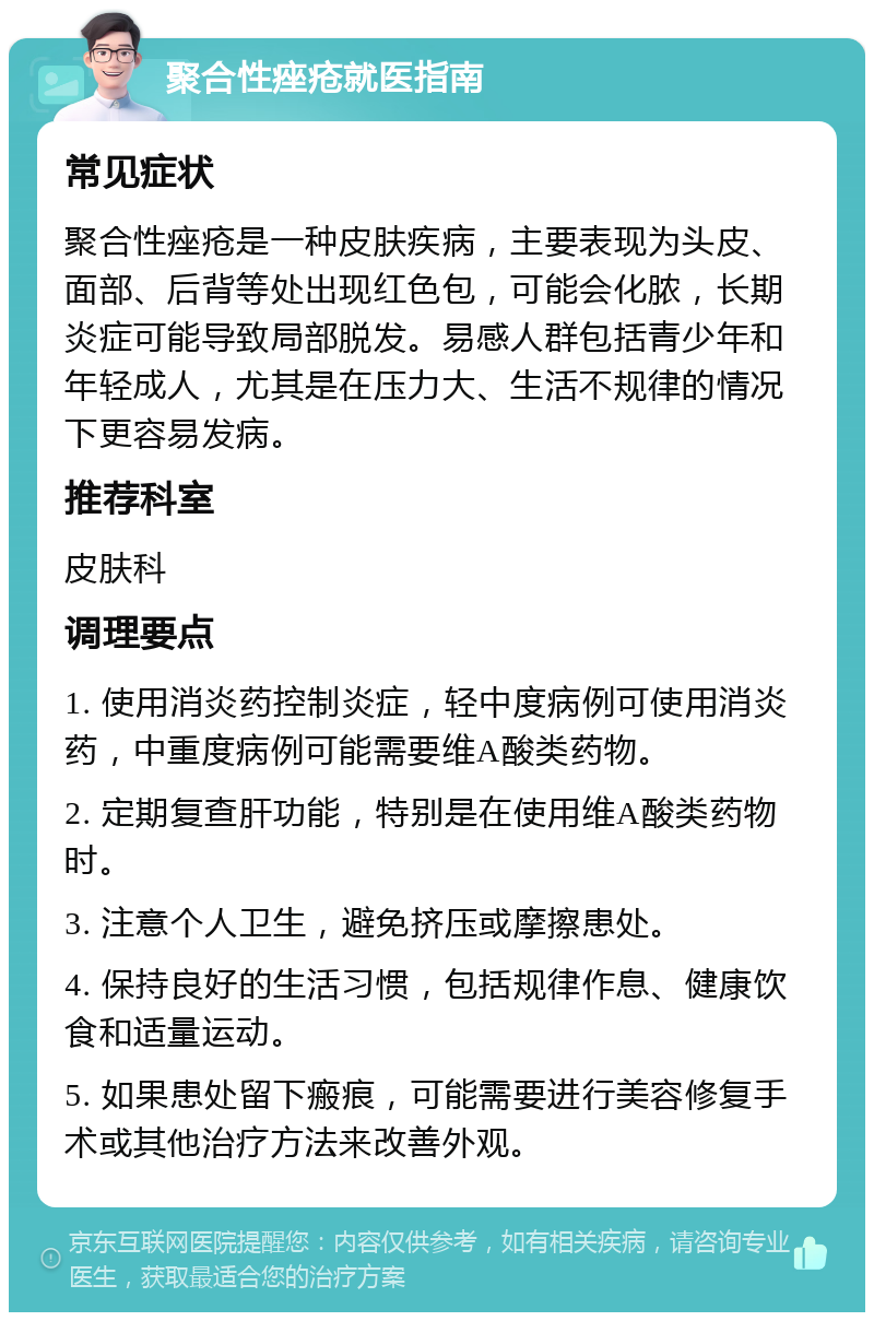 聚合性痤疮就医指南 常见症状 聚合性痤疮是一种皮肤疾病，主要表现为头皮、面部、后背等处出现红色包，可能会化脓，长期炎症可能导致局部脱发。易感人群包括青少年和年轻成人，尤其是在压力大、生活不规律的情况下更容易发病。 推荐科室 皮肤科 调理要点 1. 使用消炎药控制炎症，轻中度病例可使用消炎药，中重度病例可能需要维A酸类药物。 2. 定期复查肝功能，特别是在使用维A酸类药物时。 3. 注意个人卫生，避免挤压或摩擦患处。 4. 保持良好的生活习惯，包括规律作息、健康饮食和适量运动。 5. 如果患处留下瘢痕，可能需要进行美容修复手术或其他治疗方法来改善外观。