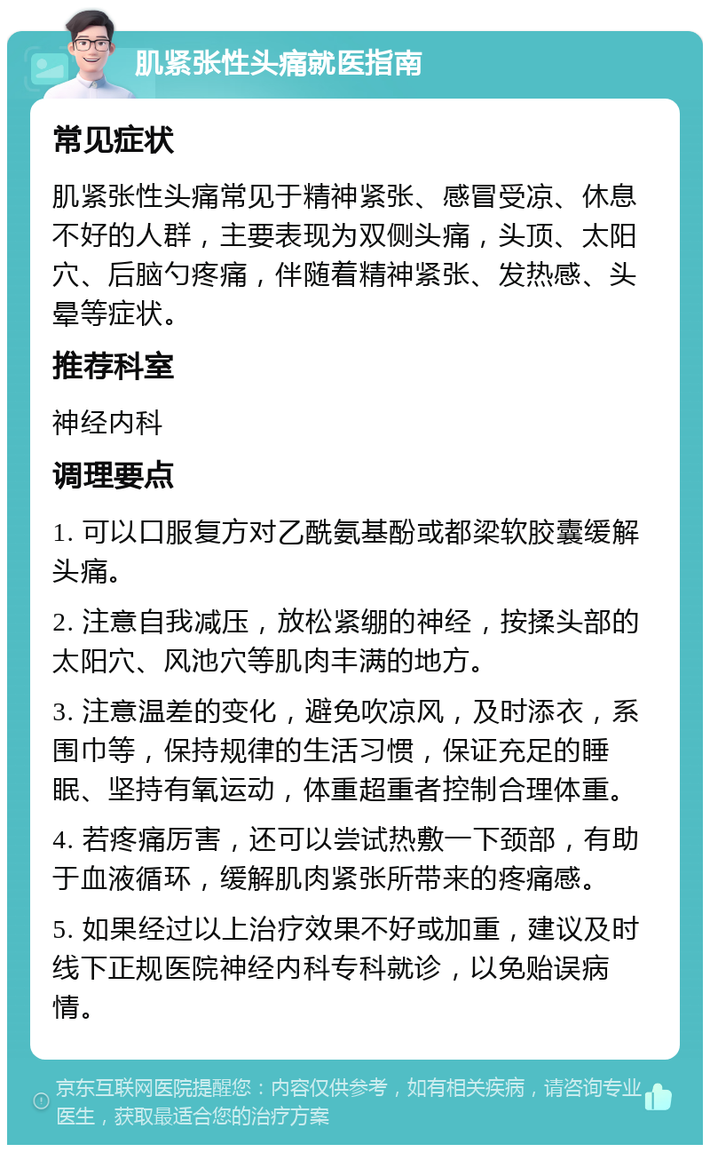 肌紧张性头痛就医指南 常见症状 肌紧张性头痛常见于精神紧张、感冒受凉、休息不好的人群，主要表现为双侧头痛，头顶、太阳穴、后脑勺疼痛，伴随着精神紧张、发热感、头晕等症状。 推荐科室 神经内科 调理要点 1. 可以口服复方对乙酰氨基酚或都梁软胶囊缓解头痛。 2. 注意自我减压，放松紧绷的神经，按揉头部的太阳穴、风池穴等肌肉丰满的地方。 3. 注意温差的变化，避免吹凉风，及时添衣，系围巾等，保持规律的生活习惯，保证充足的睡眠、坚持有氧运动，体重超重者控制合理体重。 4. 若疼痛厉害，还可以尝试热敷一下颈部，有助于血液循环，缓解肌肉紧张所带来的疼痛感。 5. 如果经过以上治疗效果不好或加重，建议及时线下正规医院神经内科专科就诊，以免贻误病情。