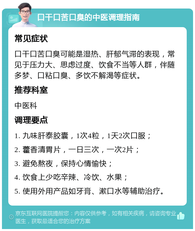 口干口苦口臭的中医调理指南 常见症状 口干口苦口臭可能是湿热、肝郁气滞的表现，常见于压力大、思虑过度、饮食不当等人群，伴随多梦、口粘口臭、多饮不解渴等症状。 推荐科室 中医科 调理要点 1. 九味肝泰胶囊，1次4粒，1天2次口服； 2. 藿香清胃片，一日三次，一次2片； 3. 避免熬夜，保持心情愉快； 4. 饮食上少吃辛辣、冷饮、水果； 5. 使用外用产品如牙膏、漱口水等辅助治疗。