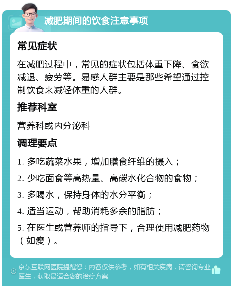 减肥期间的饮食注意事项 常见症状 在减肥过程中，常见的症状包括体重下降、食欲减退、疲劳等。易感人群主要是那些希望通过控制饮食来减轻体重的人群。 推荐科室 营养科或内分泌科 调理要点 1. 多吃蔬菜水果，增加膳食纤维的摄入； 2. 少吃面食等高热量、高碳水化合物的食物； 3. 多喝水，保持身体的水分平衡； 4. 适当运动，帮助消耗多余的脂肪； 5. 在医生或营养师的指导下，合理使用减肥药物（如瘦）。