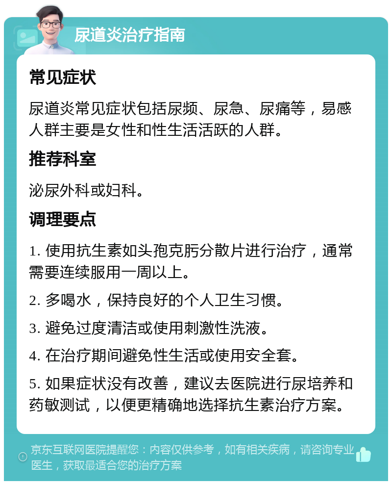 尿道炎治疗指南 常见症状 尿道炎常见症状包括尿频、尿急、尿痛等，易感人群主要是女性和性生活活跃的人群。 推荐科室 泌尿外科或妇科。 调理要点 1. 使用抗生素如头孢克肟分散片进行治疗，通常需要连续服用一周以上。 2. 多喝水，保持良好的个人卫生习惯。 3. 避免过度清洁或使用刺激性洗液。 4. 在治疗期间避免性生活或使用安全套。 5. 如果症状没有改善，建议去医院进行尿培养和药敏测试，以便更精确地选择抗生素治疗方案。