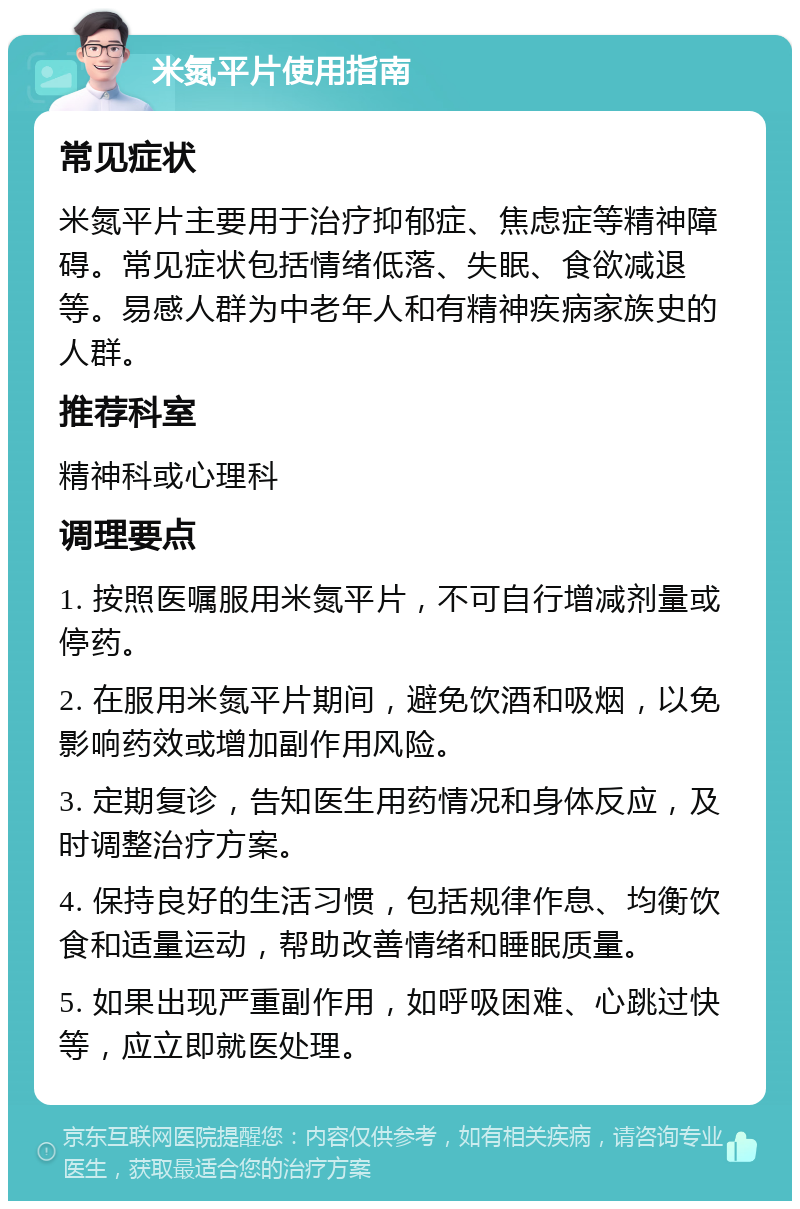 米氮平片使用指南 常见症状 米氮平片主要用于治疗抑郁症、焦虑症等精神障碍。常见症状包括情绪低落、失眠、食欲减退等。易感人群为中老年人和有精神疾病家族史的人群。 推荐科室 精神科或心理科 调理要点 1. 按照医嘱服用米氮平片，不可自行增减剂量或停药。 2. 在服用米氮平片期间，避免饮酒和吸烟，以免影响药效或增加副作用风险。 3. 定期复诊，告知医生用药情况和身体反应，及时调整治疗方案。 4. 保持良好的生活习惯，包括规律作息、均衡饮食和适量运动，帮助改善情绪和睡眠质量。 5. 如果出现严重副作用，如呼吸困难、心跳过快等，应立即就医处理。