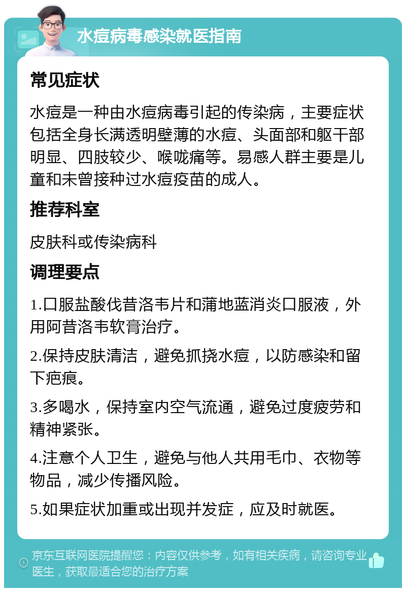 水痘病毒感染就医指南 常见症状 水痘是一种由水痘病毒引起的传染病，主要症状包括全身长满透明壁薄的水痘、头面部和躯干部明显、四肢较少、喉咙痛等。易感人群主要是儿童和未曾接种过水痘疫苗的成人。 推荐科室 皮肤科或传染病科 调理要点 1.口服盐酸伐昔洛韦片和蒲地蓝消炎口服液，外用阿昔洛韦软膏治疗。 2.保持皮肤清洁，避免抓挠水痘，以防感染和留下疤痕。 3.多喝水，保持室内空气流通，避免过度疲劳和精神紧张。 4.注意个人卫生，避免与他人共用毛巾、衣物等物品，减少传播风险。 5.如果症状加重或出现并发症，应及时就医。