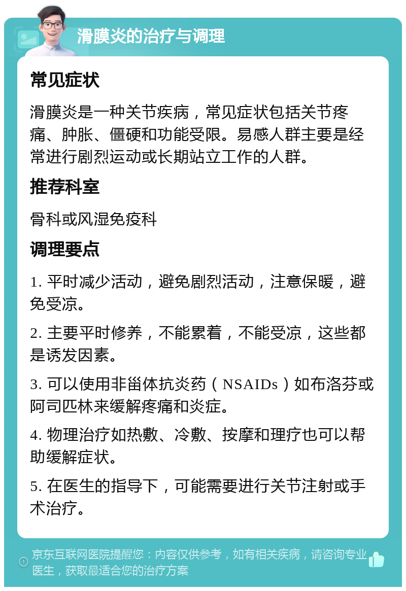 滑膜炎的治疗与调理 常见症状 滑膜炎是一种关节疾病，常见症状包括关节疼痛、肿胀、僵硬和功能受限。易感人群主要是经常进行剧烈运动或长期站立工作的人群。 推荐科室 骨科或风湿免疫科 调理要点 1. 平时减少活动，避免剧烈活动，注意保暖，避免受凉。 2. 主要平时修养，不能累着，不能受凉，这些都是诱发因素。 3. 可以使用非甾体抗炎药（NSAIDs）如布洛芬或阿司匹林来缓解疼痛和炎症。 4. 物理治疗如热敷、冷敷、按摩和理疗也可以帮助缓解症状。 5. 在医生的指导下，可能需要进行关节注射或手术治疗。