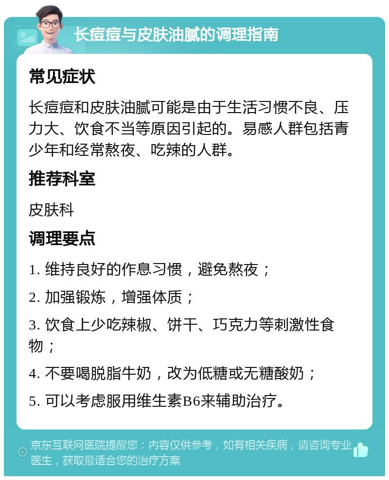 长痘痘与皮肤油腻的调理指南 常见症状 长痘痘和皮肤油腻可能是由于生活习惯不良、压力大、饮食不当等原因引起的。易感人群包括青少年和经常熬夜、吃辣的人群。 推荐科室 皮肤科 调理要点 1. 维持良好的作息习惯，避免熬夜； 2. 加强锻炼，增强体质； 3. 饮食上少吃辣椒、饼干、巧克力等刺激性食物； 4. 不要喝脱脂牛奶，改为低糖或无糖酸奶； 5. 可以考虑服用维生素B6来辅助治疗。