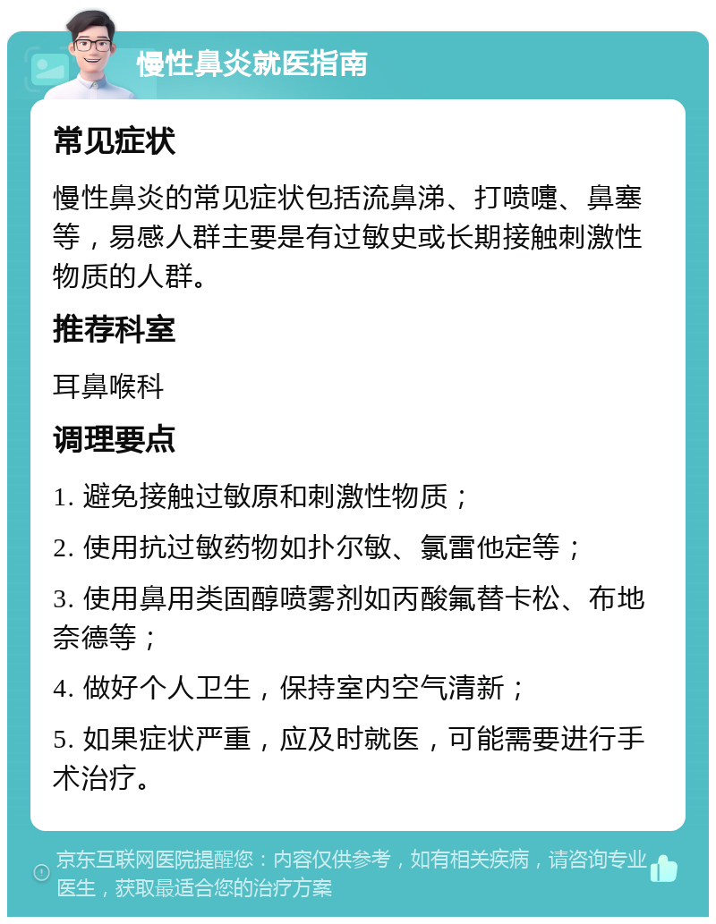 慢性鼻炎就医指南 常见症状 慢性鼻炎的常见症状包括流鼻涕、打喷嚏、鼻塞等，易感人群主要是有过敏史或长期接触刺激性物质的人群。 推荐科室 耳鼻喉科 调理要点 1. 避免接触过敏原和刺激性物质； 2. 使用抗过敏药物如扑尔敏、氯雷他定等； 3. 使用鼻用类固醇喷雾剂如丙酸氟替卡松、布地奈德等； 4. 做好个人卫生，保持室内空气清新； 5. 如果症状严重，应及时就医，可能需要进行手术治疗。