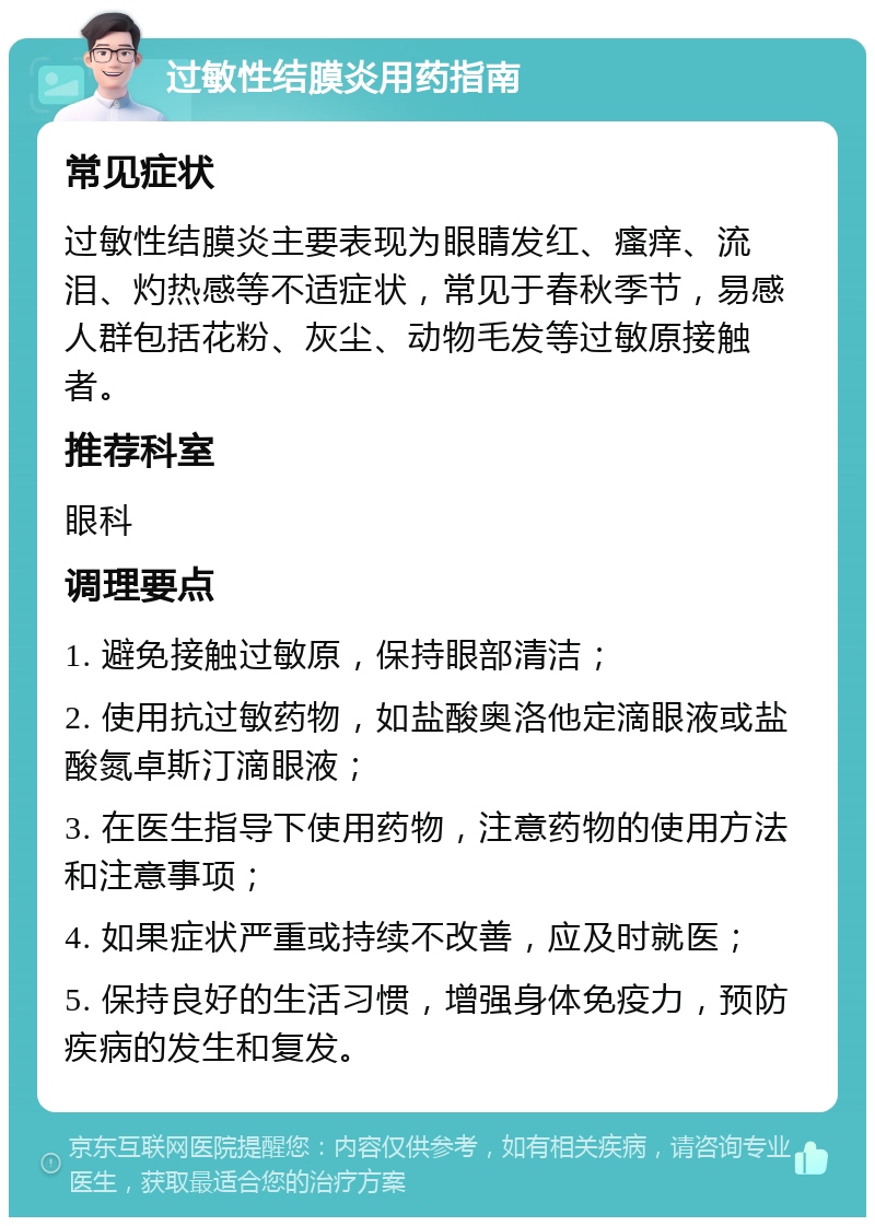 过敏性结膜炎用药指南 常见症状 过敏性结膜炎主要表现为眼睛发红、瘙痒、流泪、灼热感等不适症状，常见于春秋季节，易感人群包括花粉、灰尘、动物毛发等过敏原接触者。 推荐科室 眼科 调理要点 1. 避免接触过敏原，保持眼部清洁； 2. 使用抗过敏药物，如盐酸奥洛他定滴眼液或盐酸氮卓斯汀滴眼液； 3. 在医生指导下使用药物，注意药物的使用方法和注意事项； 4. 如果症状严重或持续不改善，应及时就医； 5. 保持良好的生活习惯，增强身体免疫力，预防疾病的发生和复发。