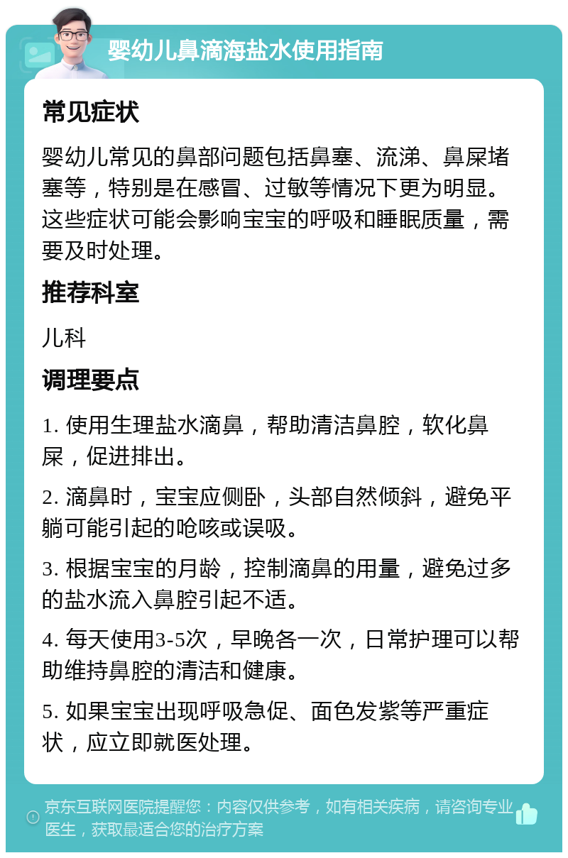 婴幼儿鼻滴海盐水使用指南 常见症状 婴幼儿常见的鼻部问题包括鼻塞、流涕、鼻屎堵塞等，特别是在感冒、过敏等情况下更为明显。这些症状可能会影响宝宝的呼吸和睡眠质量，需要及时处理。 推荐科室 儿科 调理要点 1. 使用生理盐水滴鼻，帮助清洁鼻腔，软化鼻屎，促进排出。 2. 滴鼻时，宝宝应侧卧，头部自然倾斜，避免平躺可能引起的呛咳或误吸。 3. 根据宝宝的月龄，控制滴鼻的用量，避免过多的盐水流入鼻腔引起不适。 4. 每天使用3-5次，早晚各一次，日常护理可以帮助维持鼻腔的清洁和健康。 5. 如果宝宝出现呼吸急促、面色发紫等严重症状，应立即就医处理。