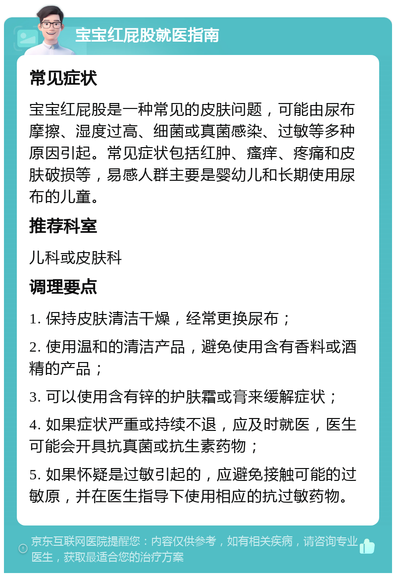 宝宝红屁股就医指南 常见症状 宝宝红屁股是一种常见的皮肤问题，可能由尿布摩擦、湿度过高、细菌或真菌感染、过敏等多种原因引起。常见症状包括红肿、瘙痒、疼痛和皮肤破损等，易感人群主要是婴幼儿和长期使用尿布的儿童。 推荐科室 儿科或皮肤科 调理要点 1. 保持皮肤清洁干燥，经常更换尿布； 2. 使用温和的清洁产品，避免使用含有香料或酒精的产品； 3. 可以使用含有锌的护肤霜或膏来缓解症状； 4. 如果症状严重或持续不退，应及时就医，医生可能会开具抗真菌或抗生素药物； 5. 如果怀疑是过敏引起的，应避免接触可能的过敏原，并在医生指导下使用相应的抗过敏药物。