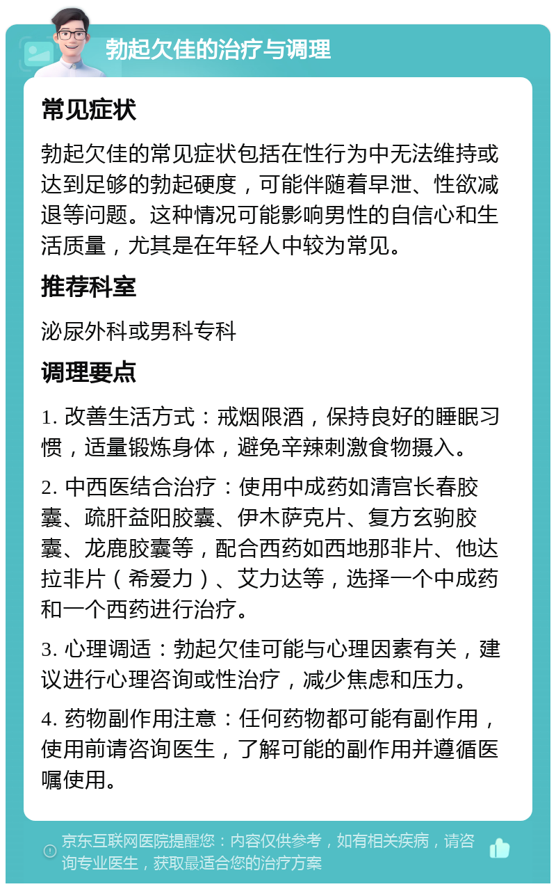 勃起欠佳的治疗与调理 常见症状 勃起欠佳的常见症状包括在性行为中无法维持或达到足够的勃起硬度，可能伴随着早泄、性欲减退等问题。这种情况可能影响男性的自信心和生活质量，尤其是在年轻人中较为常见。 推荐科室 泌尿外科或男科专科 调理要点 1. 改善生活方式：戒烟限酒，保持良好的睡眠习惯，适量锻炼身体，避免辛辣刺激食物摄入。 2. 中西医结合治疗：使用中成药如清宫长春胶囊、疏肝益阳胶囊、伊木萨克片、复方玄驹胶囊、龙鹿胶囊等，配合西药如西地那非片、他达拉非片（希爱力）、艾力达等，选择一个中成药和一个西药进行治疗。 3. 心理调适：勃起欠佳可能与心理因素有关，建议进行心理咨询或性治疗，减少焦虑和压力。 4. 药物副作用注意：任何药物都可能有副作用，使用前请咨询医生，了解可能的副作用并遵循医嘱使用。