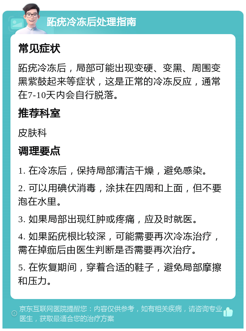 跖疣冷冻后处理指南 常见症状 跖疣冷冻后，局部可能出现变硬、变黑、周围变黑紫鼓起来等症状，这是正常的冷冻反应，通常在7-10天内会自行脱落。 推荐科室 皮肤科 调理要点 1. 在冷冻后，保持局部清洁干燥，避免感染。 2. 可以用碘伏消毒，涂抹在四周和上面，但不要泡在水里。 3. 如果局部出现红肿或疼痛，应及时就医。 4. 如果跖疣根比较深，可能需要再次冷冻治疗，需在掉痂后由医生判断是否需要再次治疗。 5. 在恢复期间，穿着合适的鞋子，避免局部摩擦和压力。