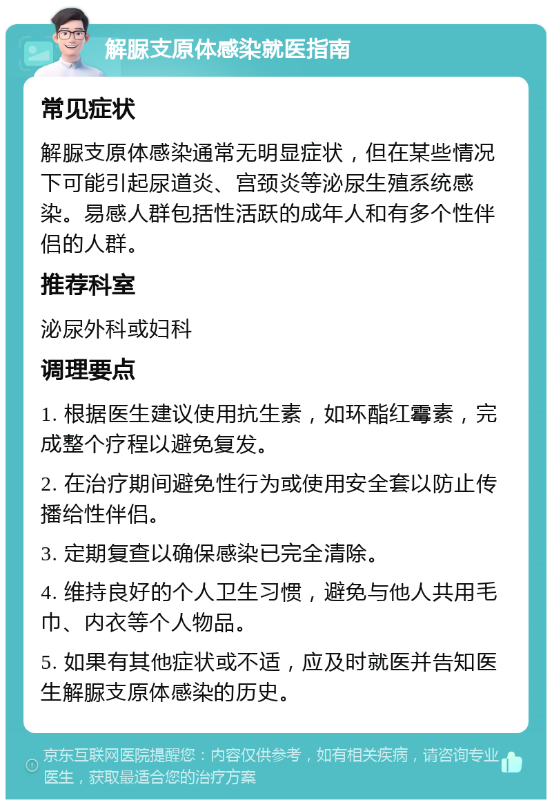 解脲支原体感染就医指南 常见症状 解脲支原体感染通常无明显症状，但在某些情况下可能引起尿道炎、宫颈炎等泌尿生殖系统感染。易感人群包括性活跃的成年人和有多个性伴侣的人群。 推荐科室 泌尿外科或妇科 调理要点 1. 根据医生建议使用抗生素，如环酯红霉素，完成整个疗程以避免复发。 2. 在治疗期间避免性行为或使用安全套以防止传播给性伴侣。 3. 定期复查以确保感染已完全清除。 4. 维持良好的个人卫生习惯，避免与他人共用毛巾、内衣等个人物品。 5. 如果有其他症状或不适，应及时就医并告知医生解脲支原体感染的历史。